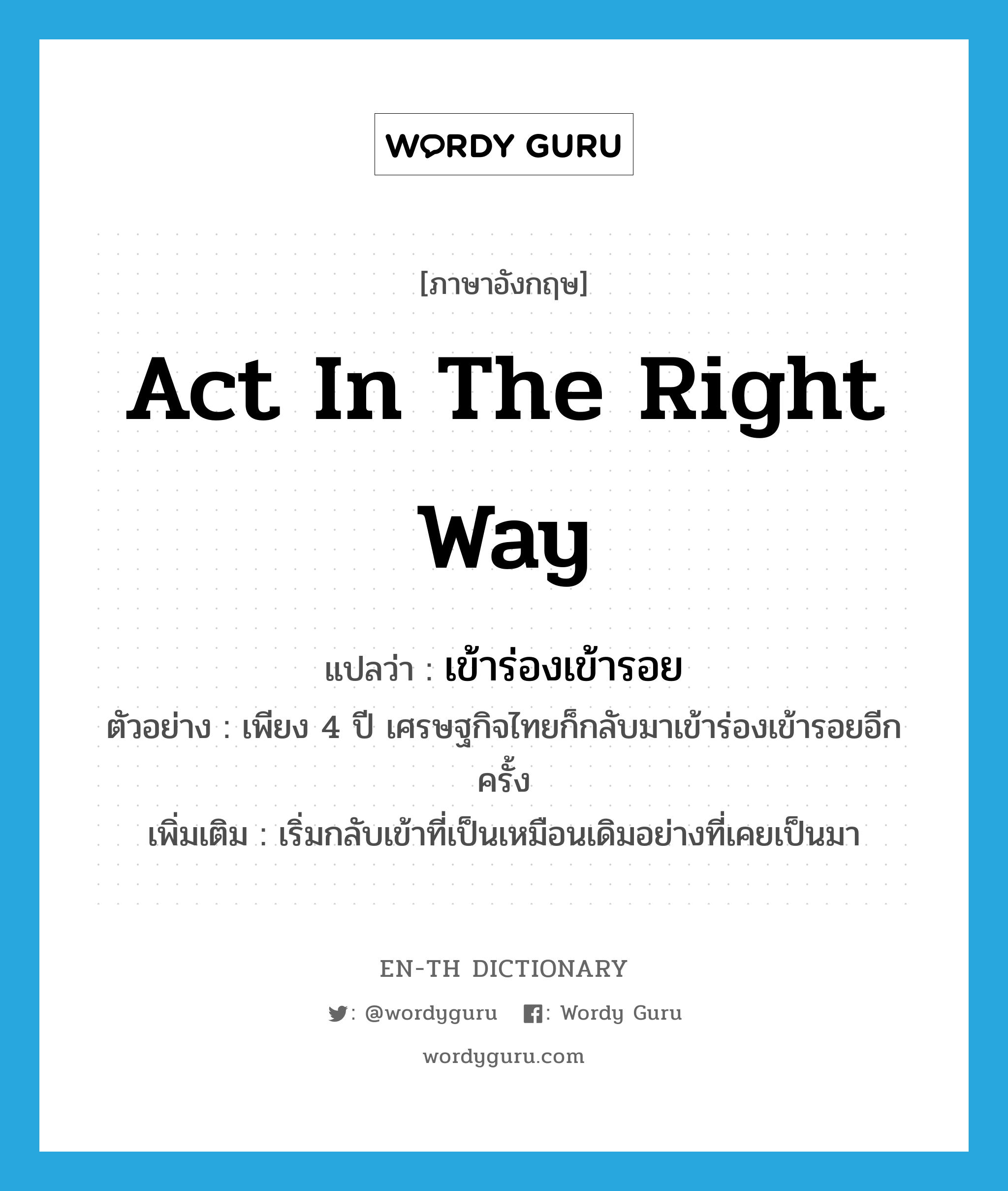 act in the right way แปลว่า?, คำศัพท์ภาษาอังกฤษ act in the right way แปลว่า เข้าร่องเข้ารอย ประเภท V ตัวอย่าง เพียง 4 ปี เศรษฐกิจไทยก็กลับมาเข้าร่องเข้ารอยอีกครั้ง เพิ่มเติม เริ่มกลับเข้าที่เป็นเหมือนเดิมอย่างที่เคยเป็นมา หมวด V