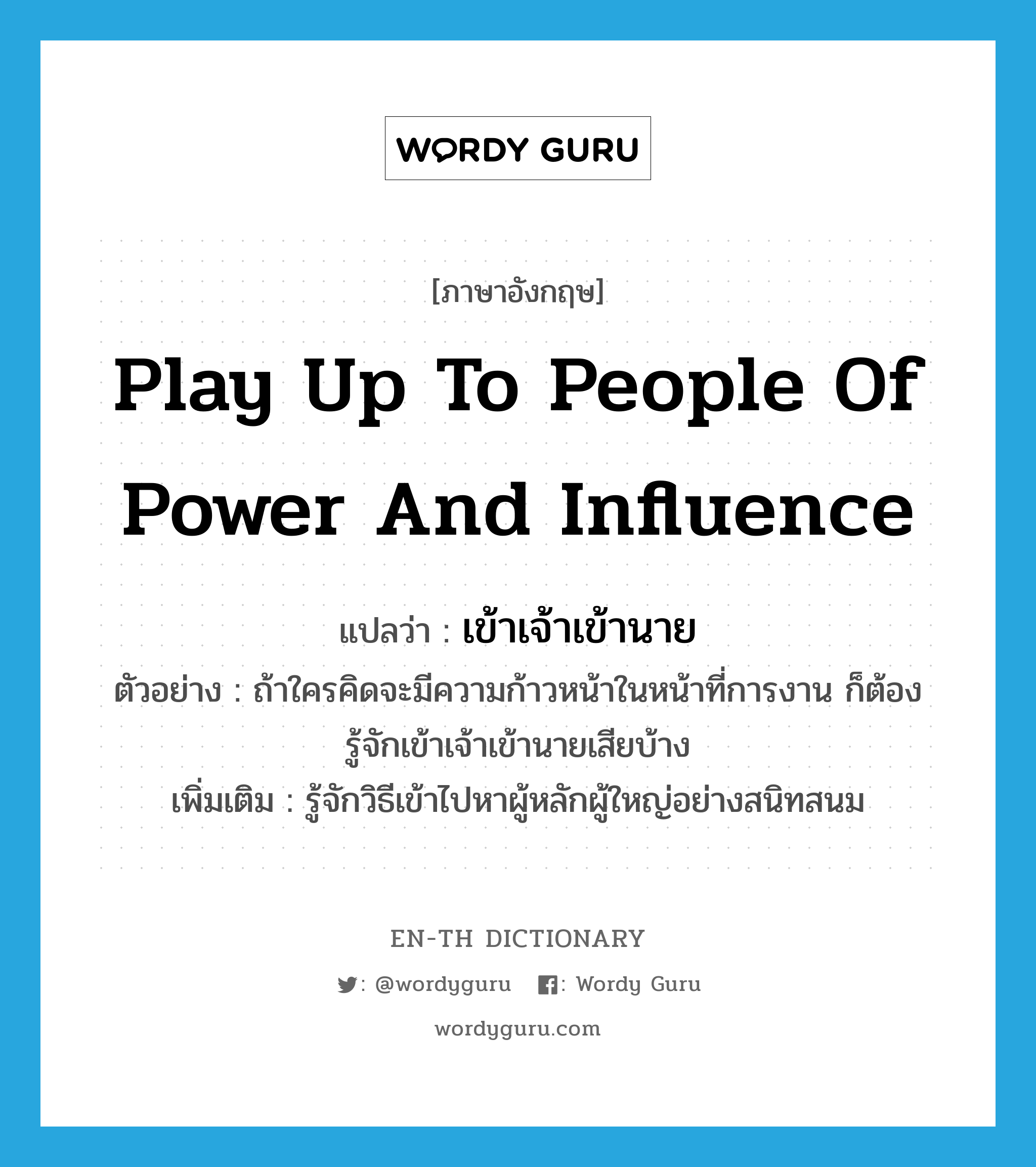 play up to people of power and influence แปลว่า?, คำศัพท์ภาษาอังกฤษ play up to people of power and influence แปลว่า เข้าเจ้าเข้านาย ประเภท V ตัวอย่าง ถ้าใครคิดจะมีความก้าวหน้าในหน้าที่การงาน ก็ต้องรู้จักเข้าเจ้าเข้านายเสียบ้าง เพิ่มเติม รู้จักวิธีเข้าไปหาผู้หลักผู้ใหญ่อย่างสนิทสนม หมวด V