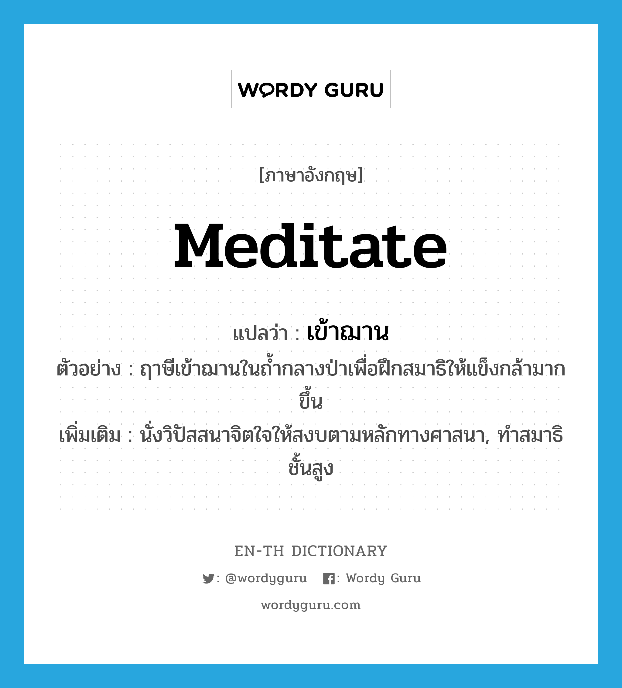 meditate แปลว่า?, คำศัพท์ภาษาอังกฤษ meditate แปลว่า เข้าฌาน ประเภท V ตัวอย่าง ฤาษีเข้าฌานในถ้ำกลางป่าเพื่อฝึกสมาธิให้แข็งกล้ามากขึ้น เพิ่มเติม นั่งวิปัสสนาจิตใจให้สงบตามหลักทางศาสนา, ทำสมาธิชั้นสูง หมวด V