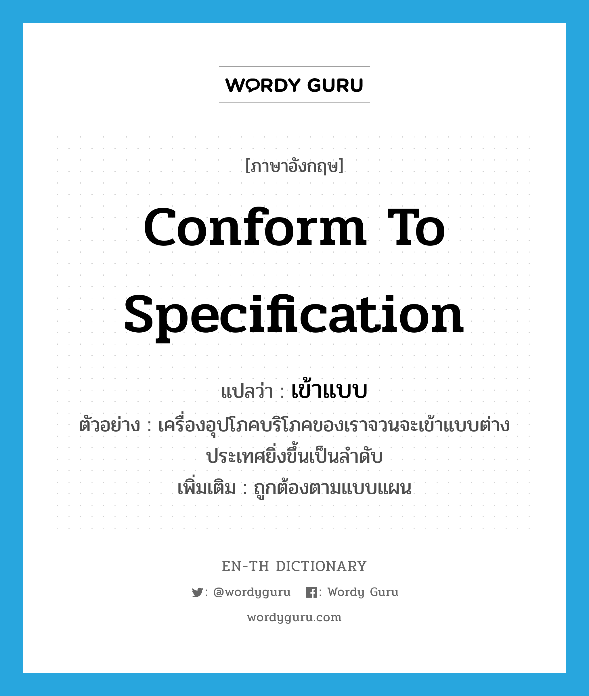 conform to specification แปลว่า?, คำศัพท์ภาษาอังกฤษ conform to specification แปลว่า เข้าแบบ ประเภท V ตัวอย่าง เครื่องอุปโภคบริโภคของเราจวนจะเข้าแบบต่างประเทศยิ่งขึ้นเป็นลำดับ เพิ่มเติม ถูกต้องตามแบบแผน หมวด V