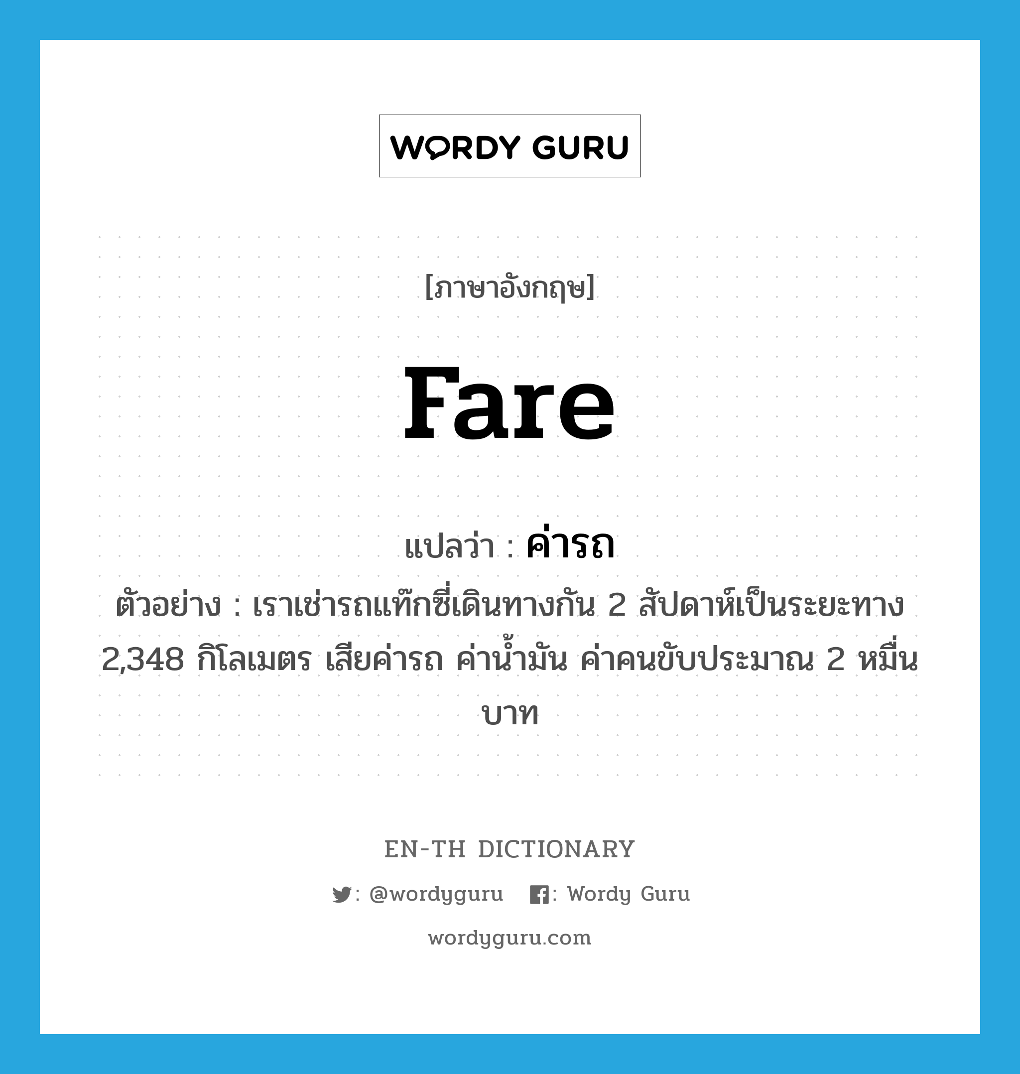 fare แปลว่า?, คำศัพท์ภาษาอังกฤษ fare แปลว่า ค่ารถ ประเภท N ตัวอย่าง เราเช่ารถแท๊กซี่เดินทางกัน 2 สัปดาห์เป็นระยะทาง 2,348 กิโลเมตร เสียค่ารถ ค่าน้ำมัน ค่าคนขับประมาณ 2 หมื่นบาท หมวด N