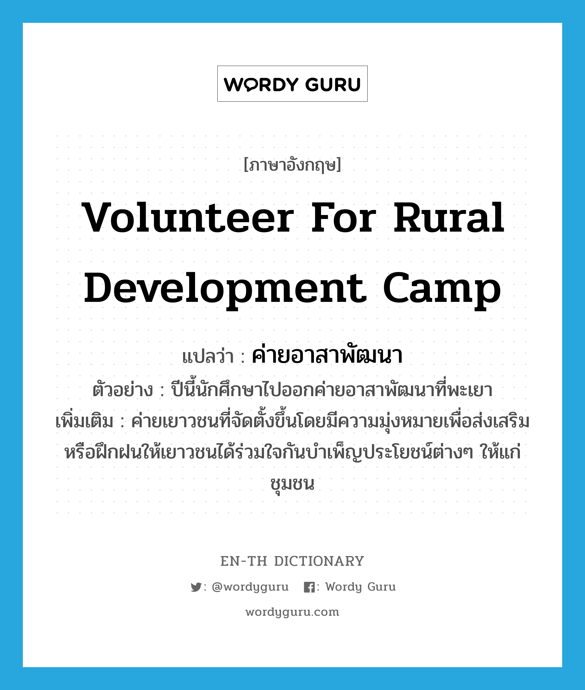 volunteer for rural development camp แปลว่า?, คำศัพท์ภาษาอังกฤษ volunteer for rural development camp แปลว่า ค่ายอาสาพัฒนา ประเภท N ตัวอย่าง ปีนี้นักศึกษาไปออกค่ายอาสาพัฒนาที่พะเยา เพิ่มเติม ค่ายเยาวชนที่จัดตั้งขึ้นโดยมีความมุ่งหมายเพื่อส่งเสริมหรือฝึกฝนให้เยาวชนได้ร่วมใจกันบำเพ็ญประโยชน์ต่างๆ ให้แก่ชุมชน หมวด N