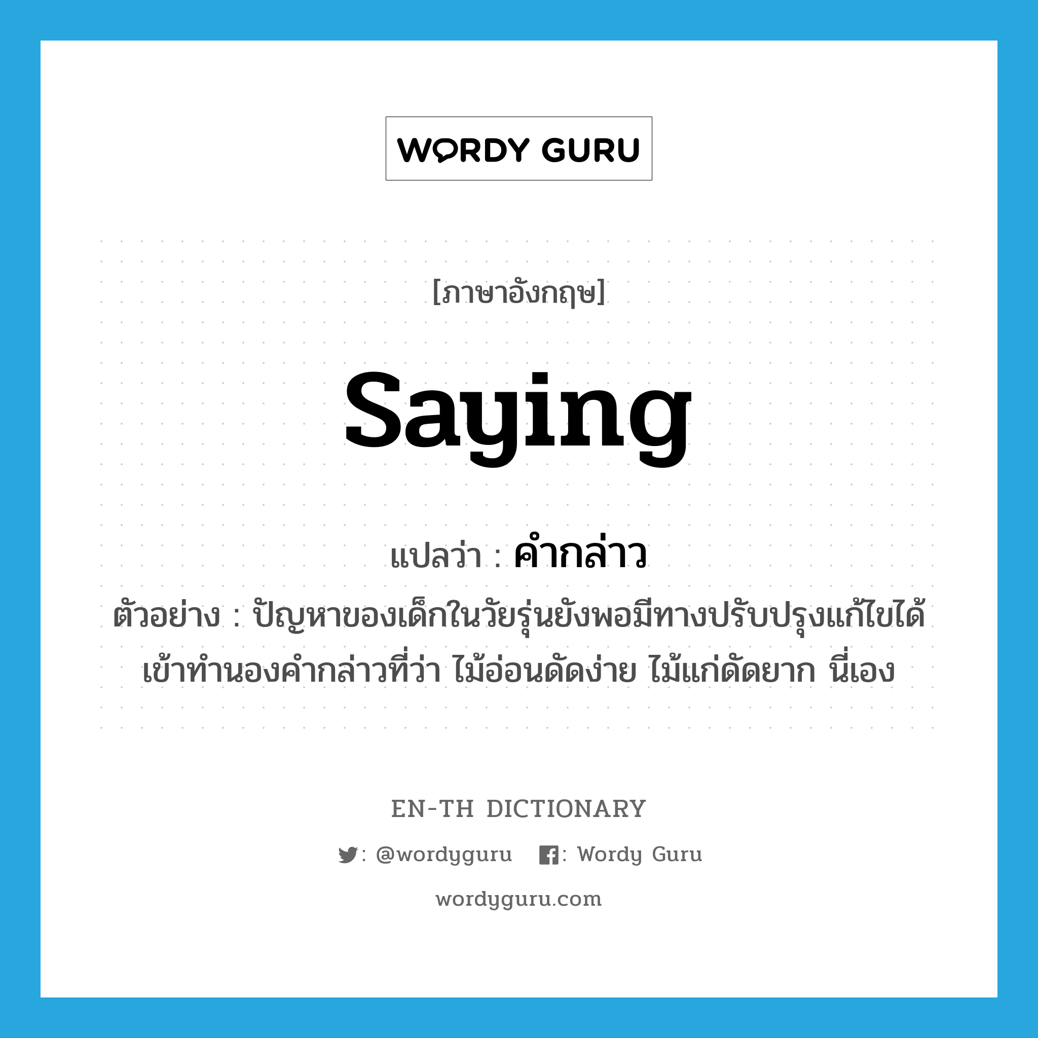 saying แปลว่า?, คำศัพท์ภาษาอังกฤษ saying แปลว่า คำกล่าว ประเภท N ตัวอย่าง ปัญหาของเด็กในวัยรุ่นยังพอมีทางปรับปรุงแก้ไขได้เข้าทำนองคำกล่าวที่ว่า ไม้อ่อนดัดง่าย ไม้แก่ดัดยาก นี่เอง หมวด N