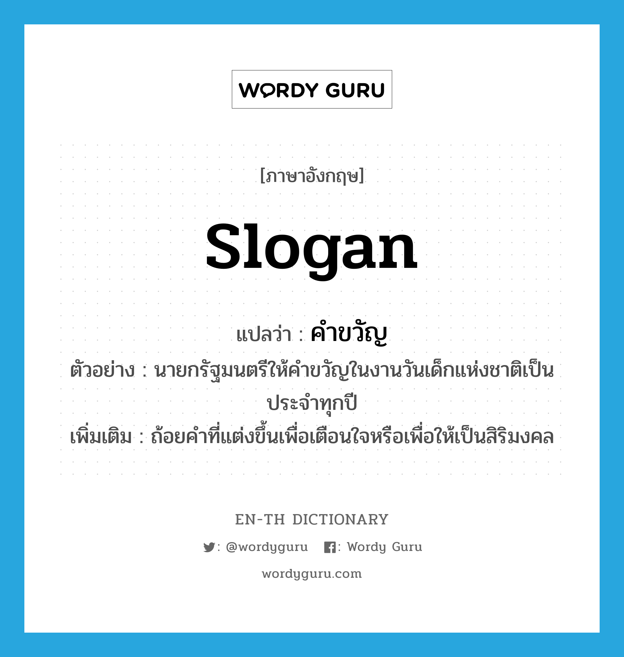 slogan แปลว่า?, คำศัพท์ภาษาอังกฤษ slogan แปลว่า คำขวัญ ประเภท N ตัวอย่าง นายกรัฐมนตรีให้คำขวัญในงานวันเด็กแห่งชาติเป็นประจำทุกปี เพิ่มเติม ถ้อยคำที่แต่งขึ้นเพื่อเตือนใจหรือเพื่อให้เป็นสิริมงคล หมวด N