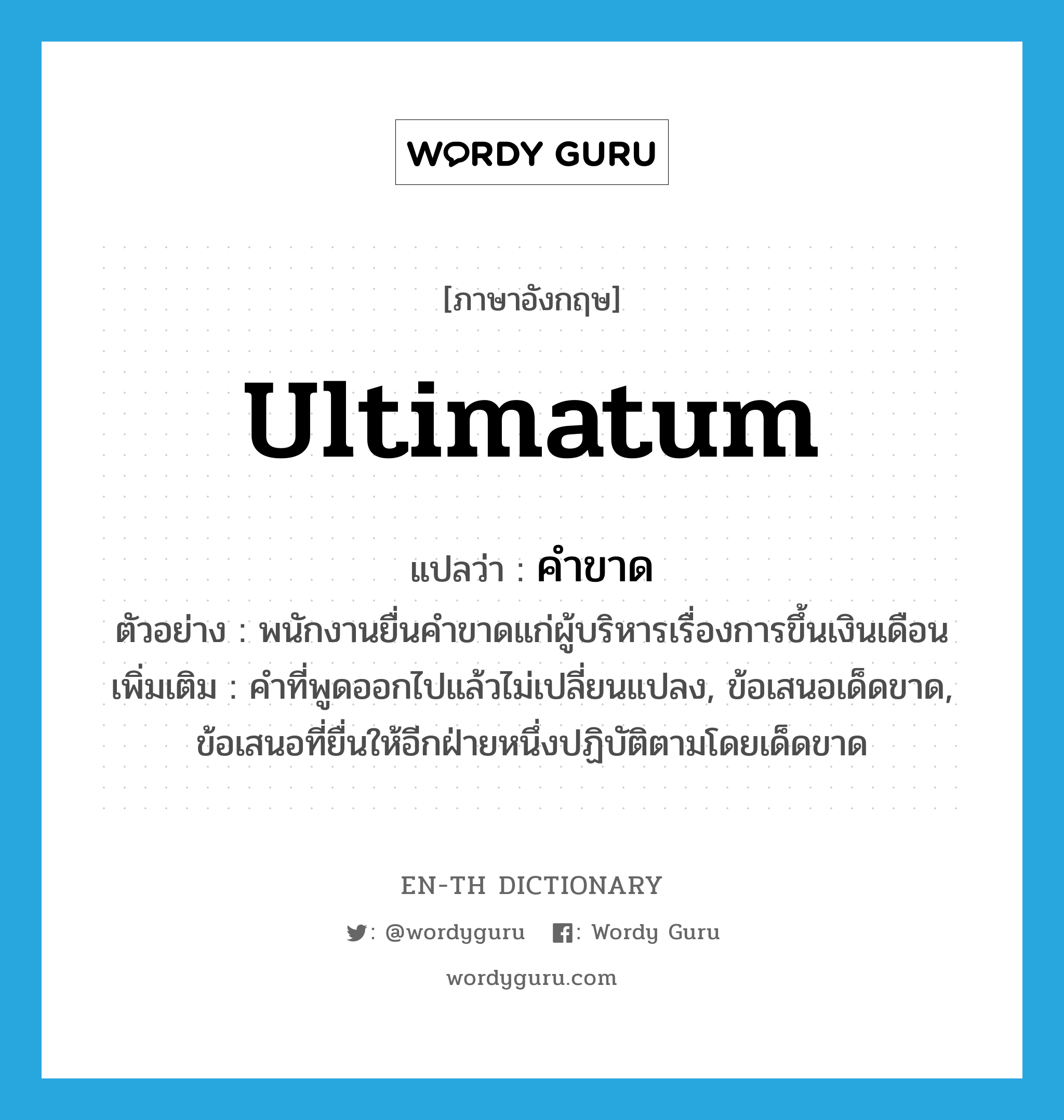 ultimatum แปลว่า?, คำศัพท์ภาษาอังกฤษ ultimatum แปลว่า คำขาด ประเภท N ตัวอย่าง พนักงานยื่นคำขาดแก่ผู้บริหารเรื่องการขึ้นเงินเดือน เพิ่มเติม คำที่พูดออกไปแล้วไม่เปลี่ยนแปลง, ข้อเสนอเด็ดขาด, ข้อเสนอที่ยื่นให้อีกฝ่ายหนึ่งปฏิบัติตามโดยเด็ดขาด หมวด N