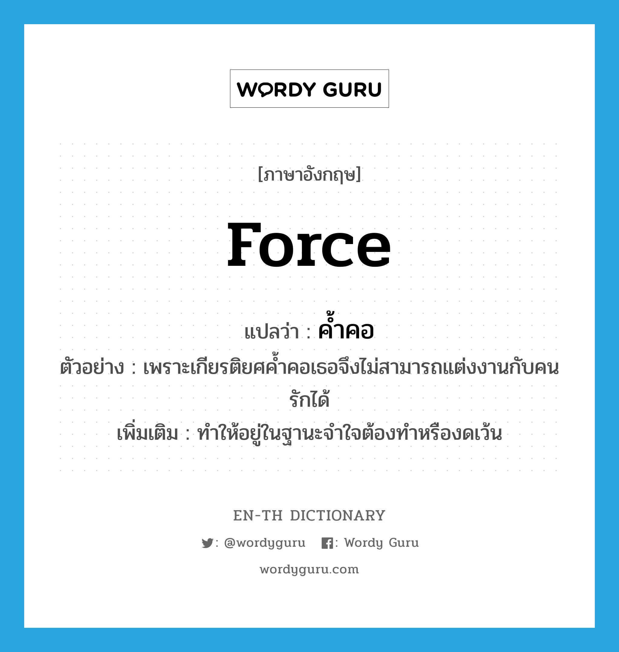 force แปลว่า?, คำศัพท์ภาษาอังกฤษ force แปลว่า ค้ำคอ ประเภท V ตัวอย่าง เพราะเกียรติยศค้ำคอเธอจึงไม่สามารถแต่งงานกับคนรักได้ เพิ่มเติม ทำให้อยู่ในฐานะจำใจต้องทำหรืองดเว้น หมวด V