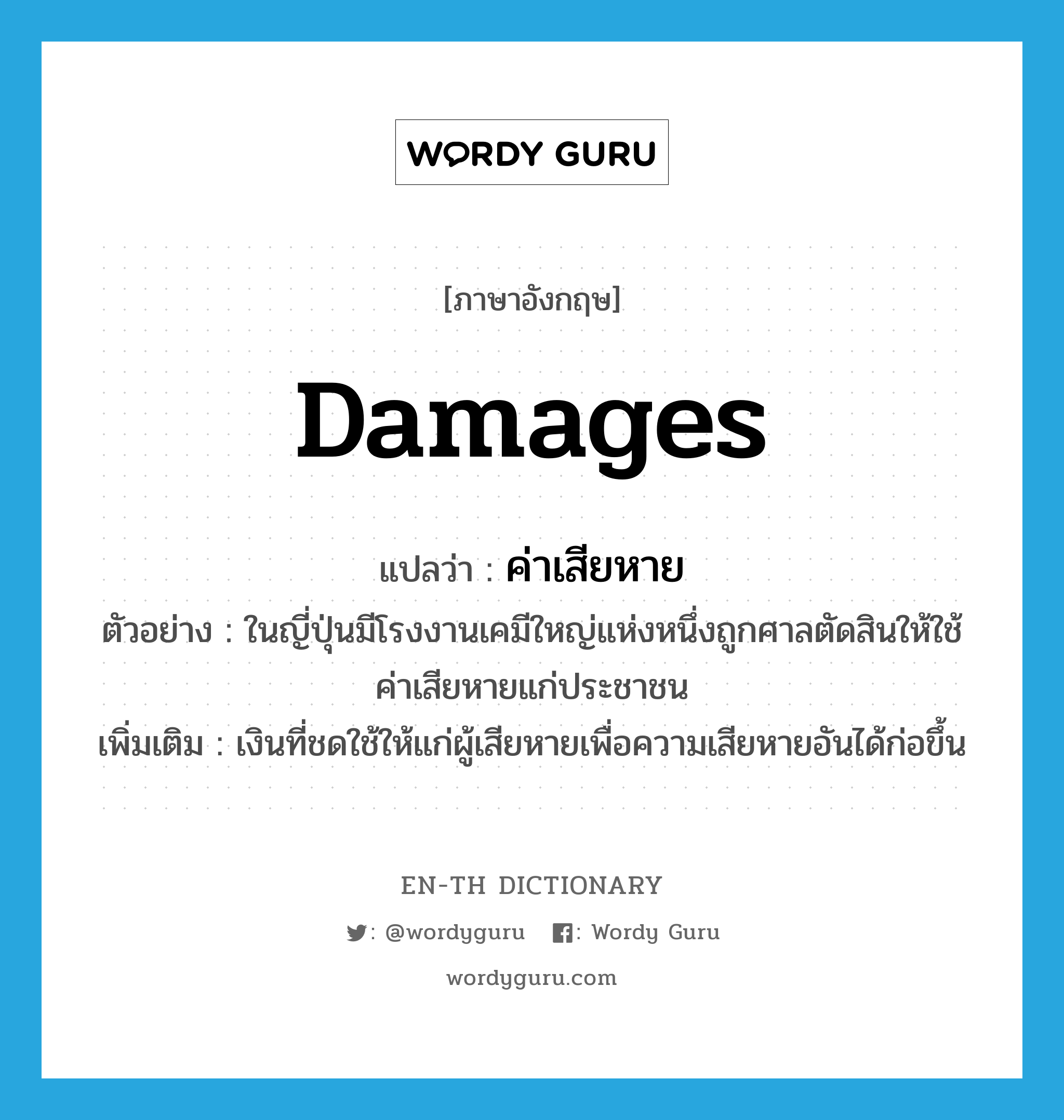 damages แปลว่า?, คำศัพท์ภาษาอังกฤษ damages แปลว่า ค่าเสียหาย ประเภท N ตัวอย่าง ในญี่ปุ่นมีโรงงานเคมีใหญ่แห่งหนึ่งถูกศาลตัดสินให้ใช้ค่าเสียหายแก่ประชาชน เพิ่มเติม เงินที่ชดใช้ให้แก่ผู้เสียหายเพื่อความเสียหายอันได้ก่อขึ้น หมวด N