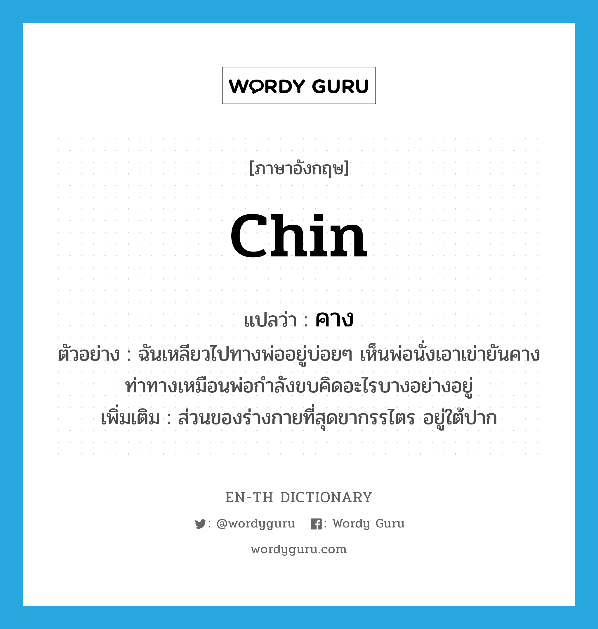 Chin แปลว่า?, คำศัพท์ภาษาอังกฤษ chin แปลว่า คาง ประเภท N ตัวอย่าง ฉันเหลียวไปทางพ่ออยู่บ่อยๆ เห็นพ่อนั่งเอาเข่ายันคางท่าทางเหมือนพ่อกำลังขบคิดอะไรบางอย่างอยู่ เพิ่มเติม ส่วนของร่างกายที่สุดขากรรไตร อยู่ใต้ปาก หมวด N