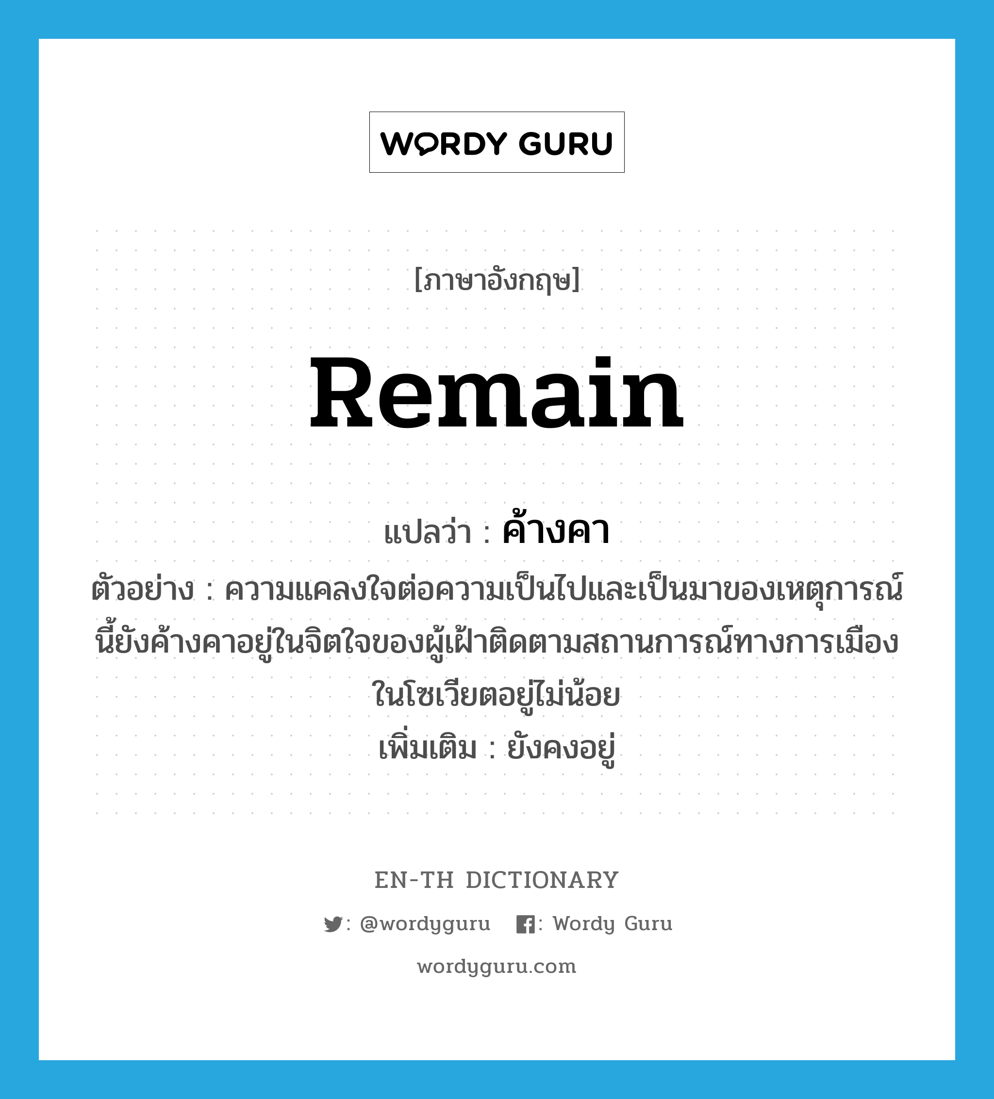 remain แปลว่า?, คำศัพท์ภาษาอังกฤษ remain แปลว่า ค้างคา ประเภท V ตัวอย่าง ความแคลงใจต่อความเป็นไปและเป็นมาของเหตุการณ์นี้ยังค้างคาอยู่ในจิตใจของผู้เฝ้าติดตามสถานการณ์ทางการเมืองในโซเวียตอยู่ไม่น้อย เพิ่มเติม ยังคงอยู่ หมวด V