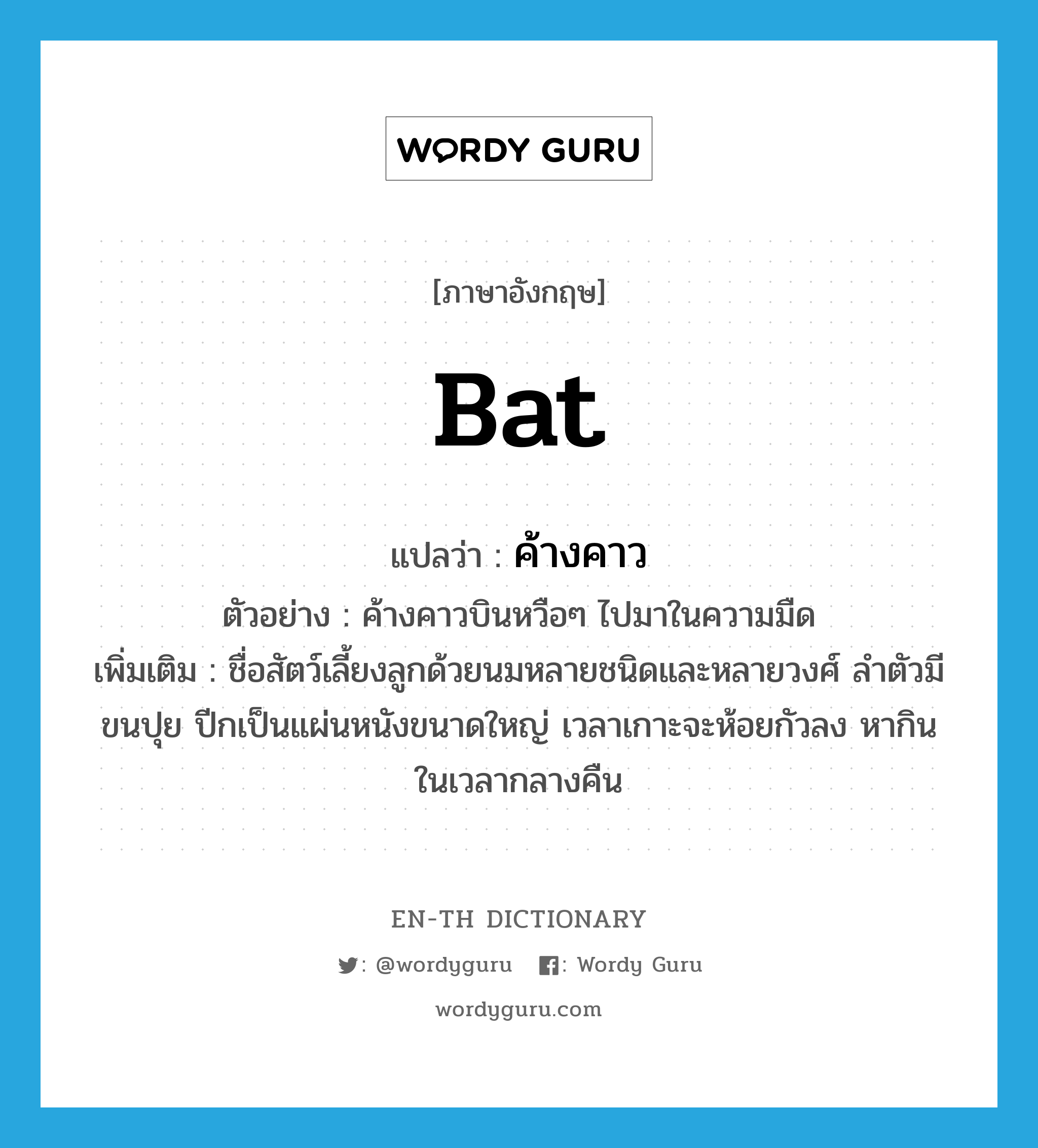 bat แปลว่า?, คำศัพท์ภาษาอังกฤษ bat แปลว่า ค้างคาว ประเภท N ตัวอย่าง ค้างคาวบินหวือๆ ไปมาในความมืด เพิ่มเติม ชื่อสัตว์เลี้ยงลูกด้วยนมหลายชนิดและหลายวงศ์ ลำตัวมีขนปุย ปีกเป็นแผ่นหนังขนาดใหญ่ เวลาเกาะจะห้อยกัวลง หากินในเวลากลางคืน หมวด N