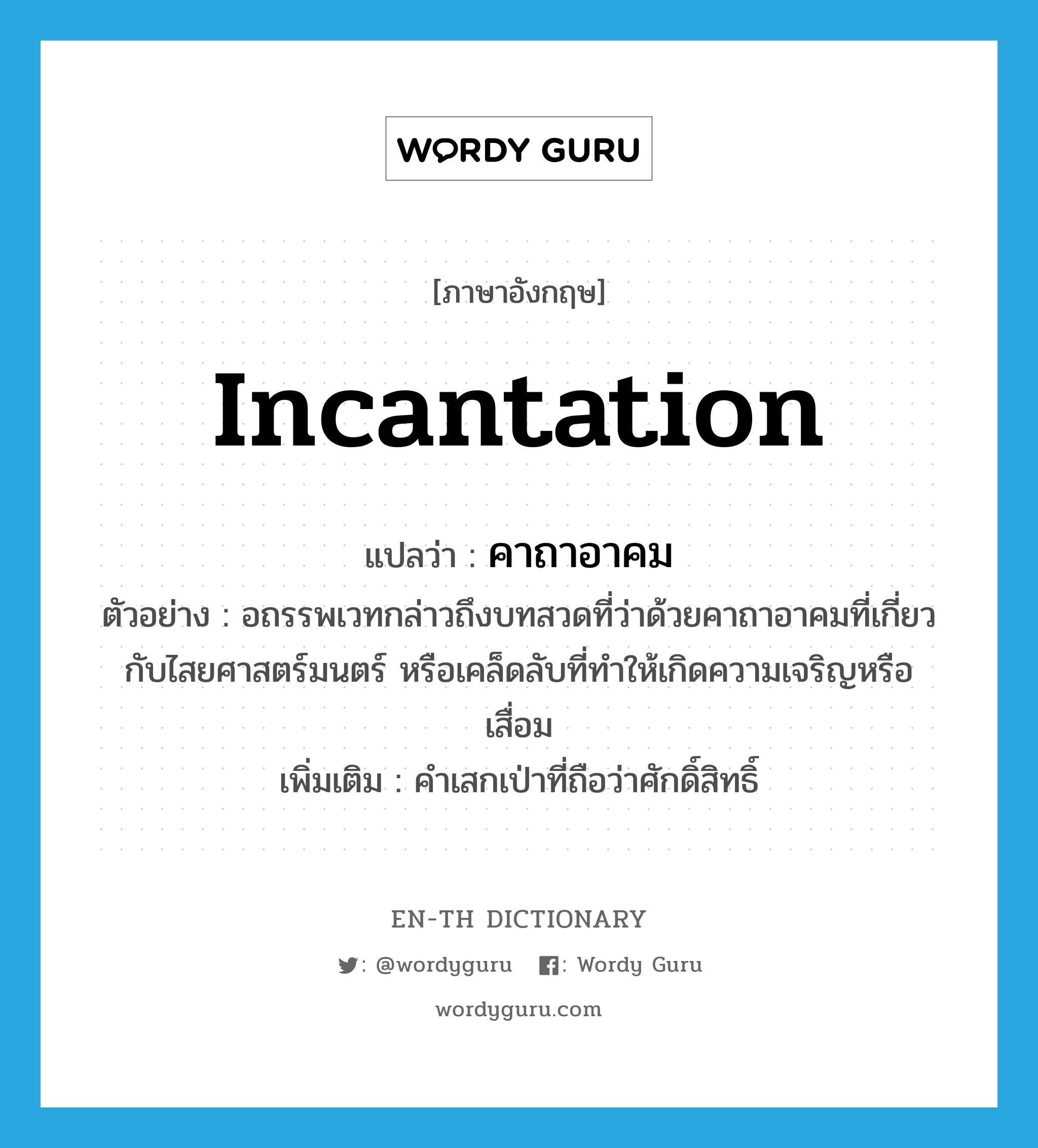 incantation แปลว่า?, คำศัพท์ภาษาอังกฤษ incantation แปลว่า คาถาอาคม ประเภท N ตัวอย่าง อถรรพเวทกล่าวถึงบทสวดที่ว่าด้วยคาถาอาคมที่เกี่ยวกับไสยศาสตร์มนตร์ หรือเคล็ดลับที่ทำให้เกิดความเจริญหรือเสื่อม เพิ่มเติม คำเสกเป่าที่ถือว่าศักดิ์สิทธิ์ หมวด N