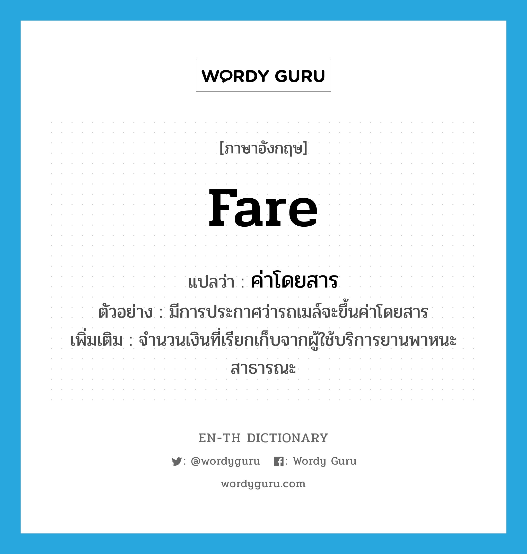 fare แปลว่า?, คำศัพท์ภาษาอังกฤษ fare แปลว่า ค่าโดยสาร ประเภท N ตัวอย่าง มีการประกาศว่ารถเมล์จะขึ้นค่าโดยสาร เพิ่มเติม จำนวนเงินที่เรียกเก็บจากผู้ใช้บริการยานพาหนะสาธารณะ หมวด N