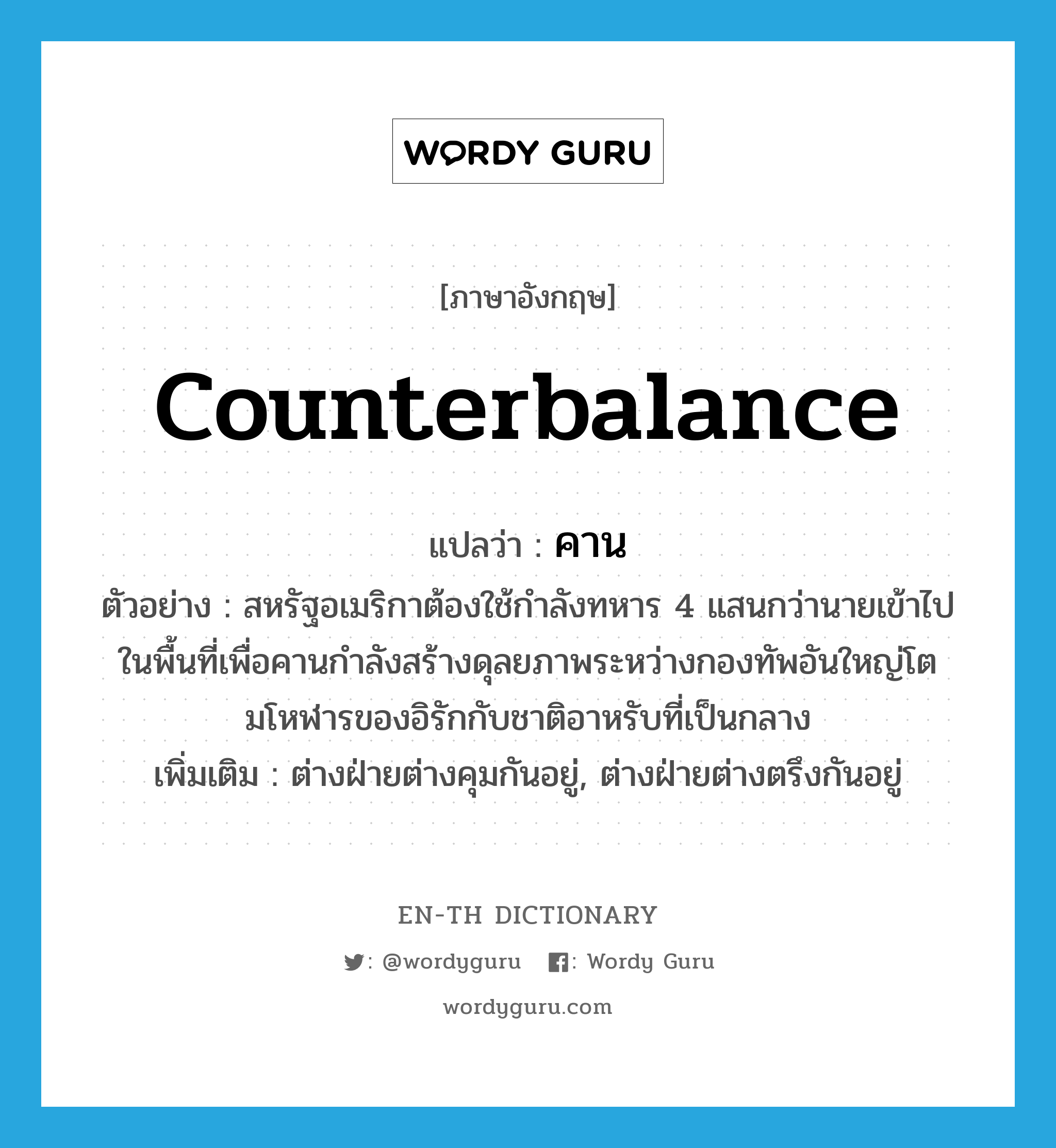 counterbalance แปลว่า?, คำศัพท์ภาษาอังกฤษ counterbalance แปลว่า คาน ประเภท V ตัวอย่าง สหรัฐอเมริกาต้องใช้กำลังทหาร 4 แสนกว่านายเข้าไปในพื้นที่เพื่อคานกำลังสร้างดุลยภาพระหว่างกองทัพอันใหญ่โตมโหฬารของอิรักกับชาติอาหรับที่เป็นกลาง เพิ่มเติม ต่างฝ่ายต่างคุมกันอยู่, ต่างฝ่ายต่างตรึงกันอยู่ หมวด V