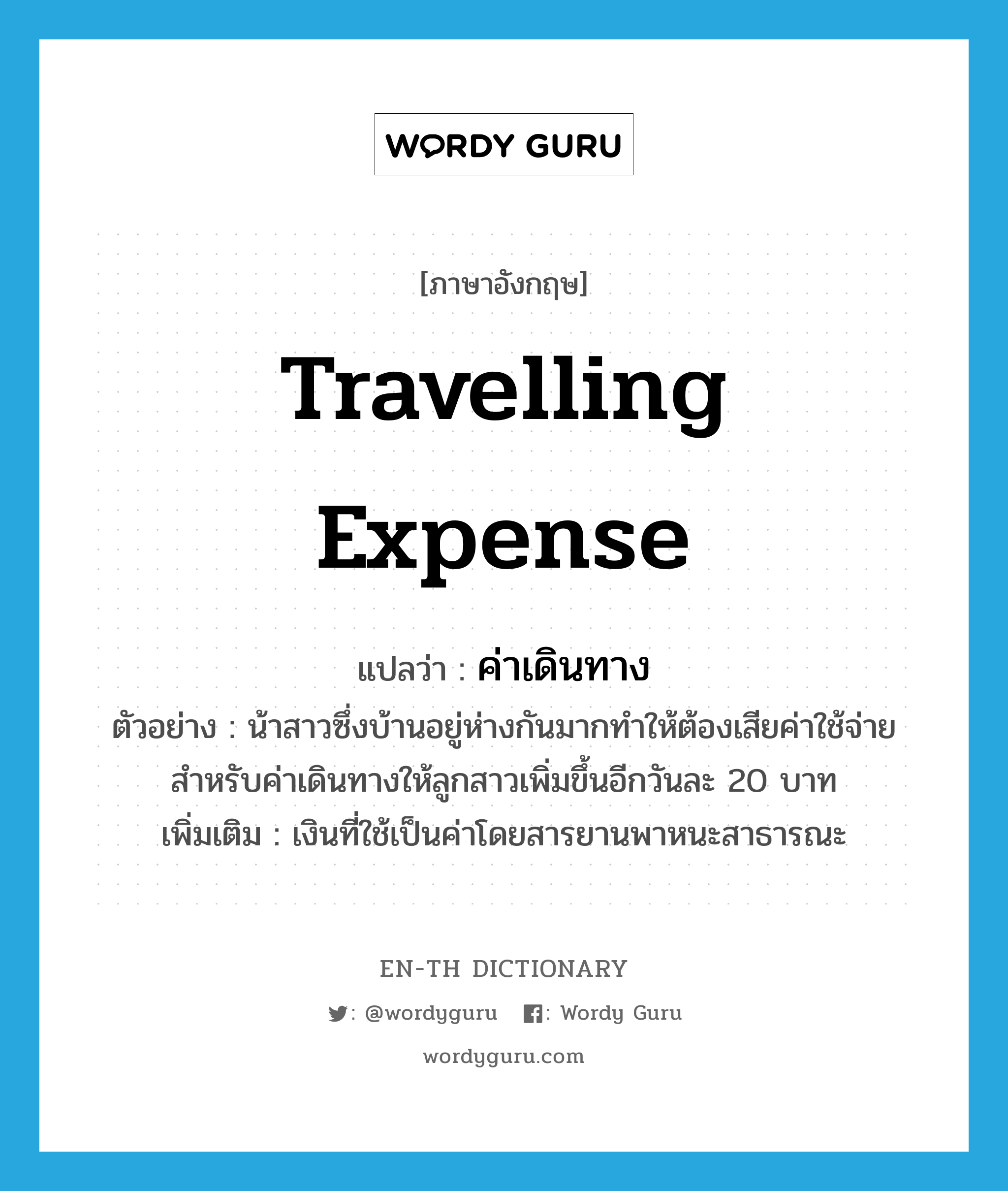 travelling expense แปลว่า?, คำศัพท์ภาษาอังกฤษ travelling expense แปลว่า ค่าเดินทาง ประเภท N ตัวอย่าง น้าสาวซึ่งบ้านอยู่ห่างกันมากทำให้ต้องเสียค่าใช้จ่ายสำหรับค่าเดินทางให้ลูกสาวเพิ่มขึ้นอีกวันละ 20 บาท เพิ่มเติม เงินที่ใช้เป็นค่าโดยสารยานพาหนะสาธารณะ หมวด N