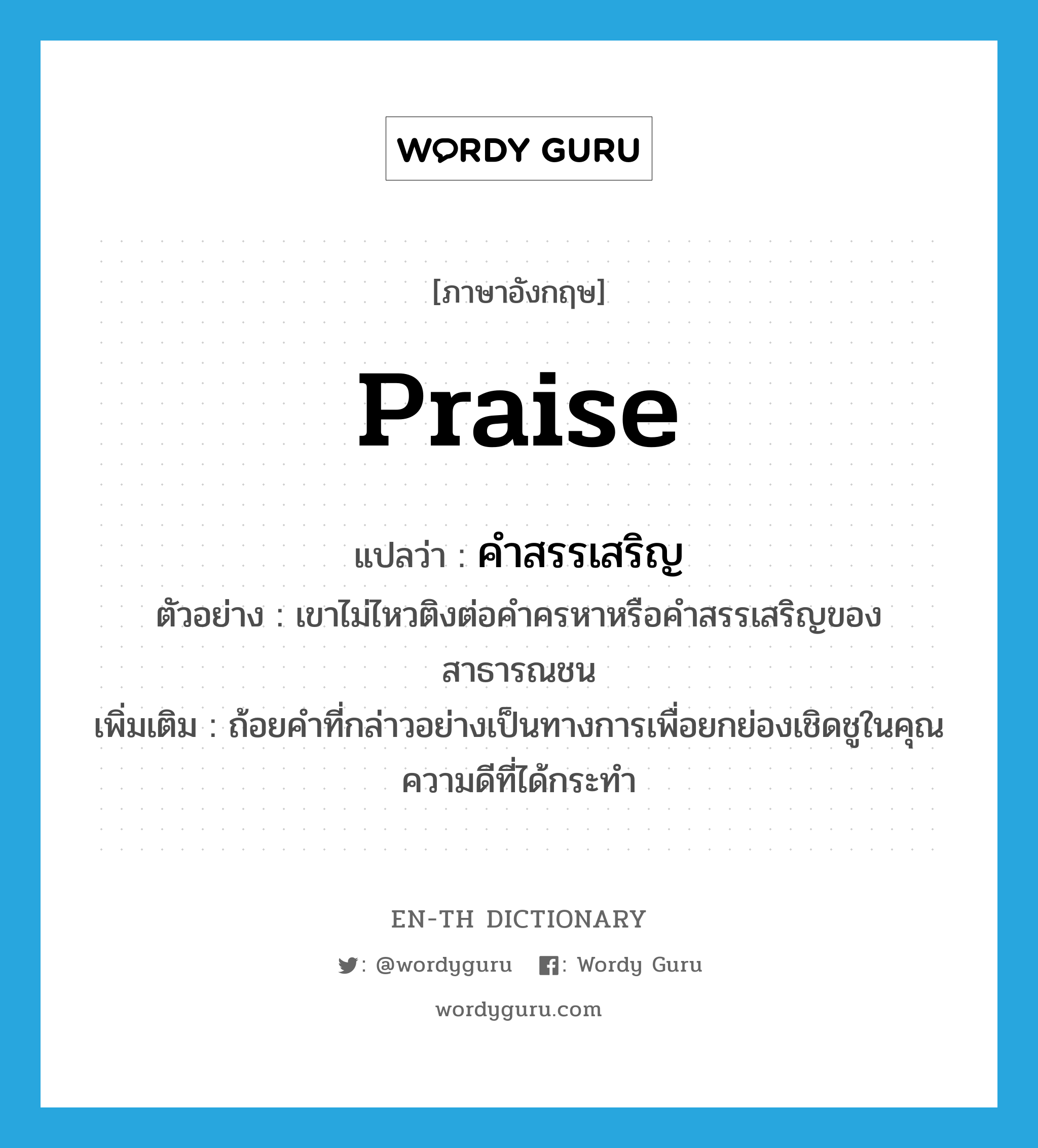 praise แปลว่า?, คำศัพท์ภาษาอังกฤษ praise แปลว่า คำสรรเสริญ ประเภท N ตัวอย่าง เขาไม่ไหวติงต่อคำครหาหรือคำสรรเสริญของสาธารณชน เพิ่มเติม ถ้อยคำที่กล่าวอย่างเป็นทางการเพื่อยกย่องเชิดชูในคุณความดีที่ได้กระทำ หมวด N