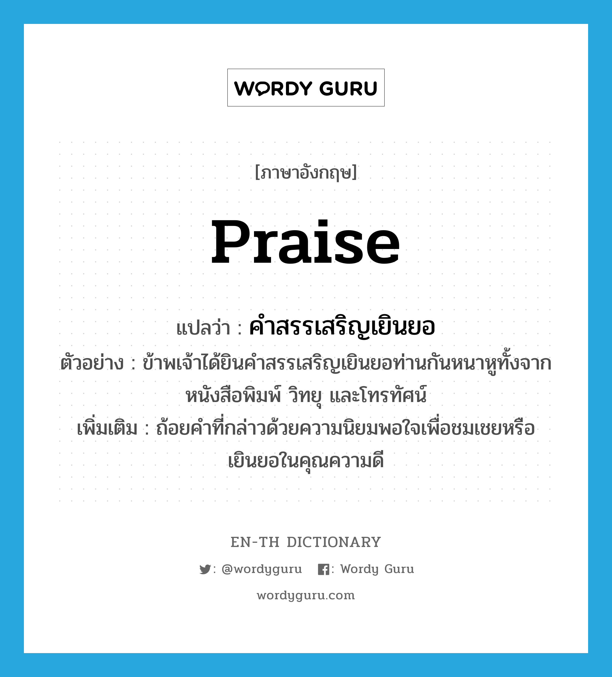 praise แปลว่า?, คำศัพท์ภาษาอังกฤษ praise แปลว่า คำสรรเสริญเยินยอ ประเภท N ตัวอย่าง ข้าพเจ้าได้ยินคำสรรเสริญเยินยอท่านกันหนาหูทั้งจากหนังสือพิมพ์ วิทยุ และโทรทัศน์ เพิ่มเติม ถ้อยคำที่กล่าวด้วยความนิยมพอใจเพื่อชมเชยหรือเยินยอในคุณความดี หมวด N