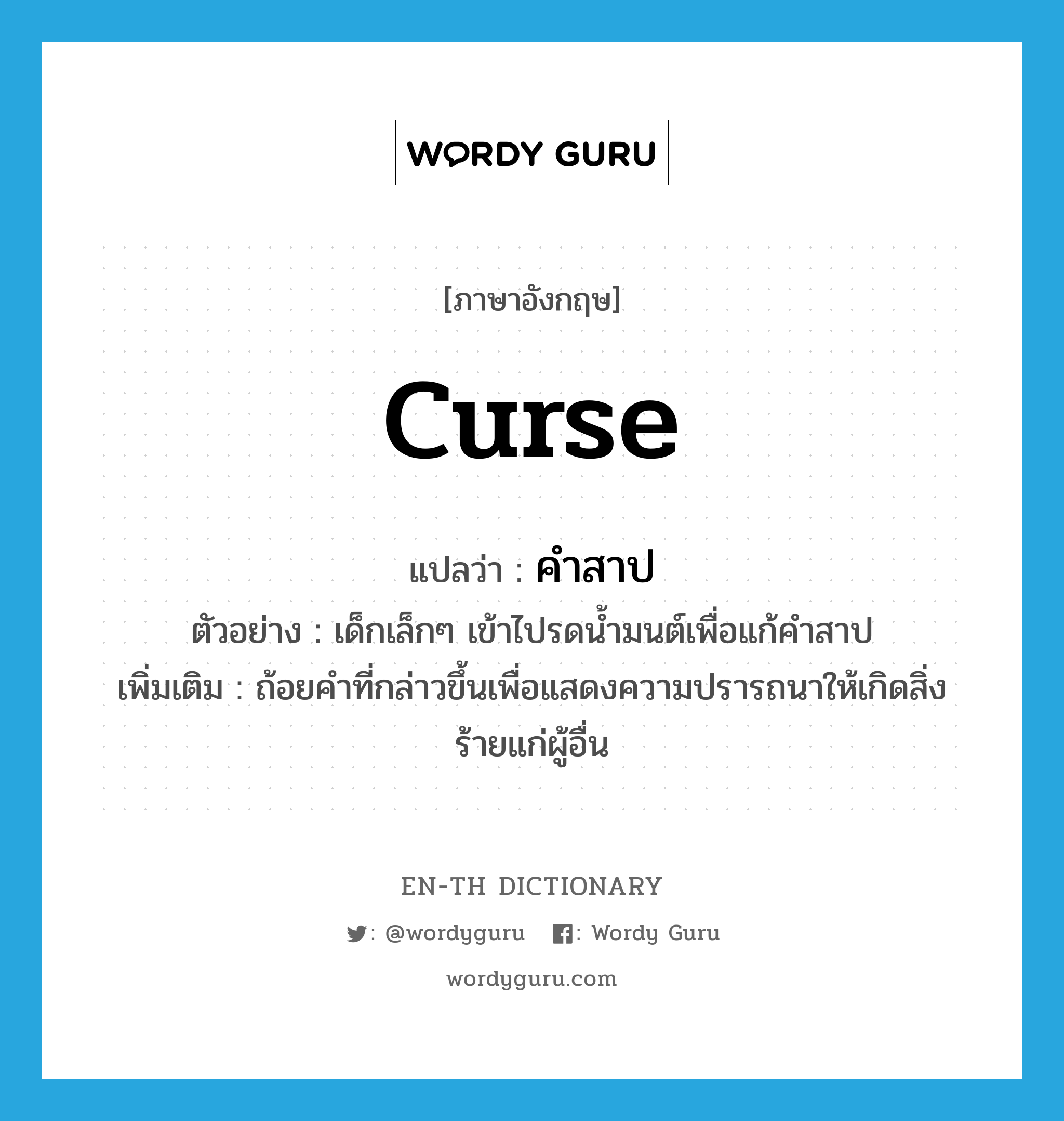 curse แปลว่า?, คำศัพท์ภาษาอังกฤษ curse แปลว่า คำสาป ประเภท N ตัวอย่าง เด็กเล็กๆ เข้าไปรดน้ำมนต์เพื่อแก้คำสาป เพิ่มเติม ถ้อยคำที่กล่าวขึ้นเพื่อแสดงความปรารถนาให้เกิดสิ่งร้ายแก่ผู้อื่น หมวด N