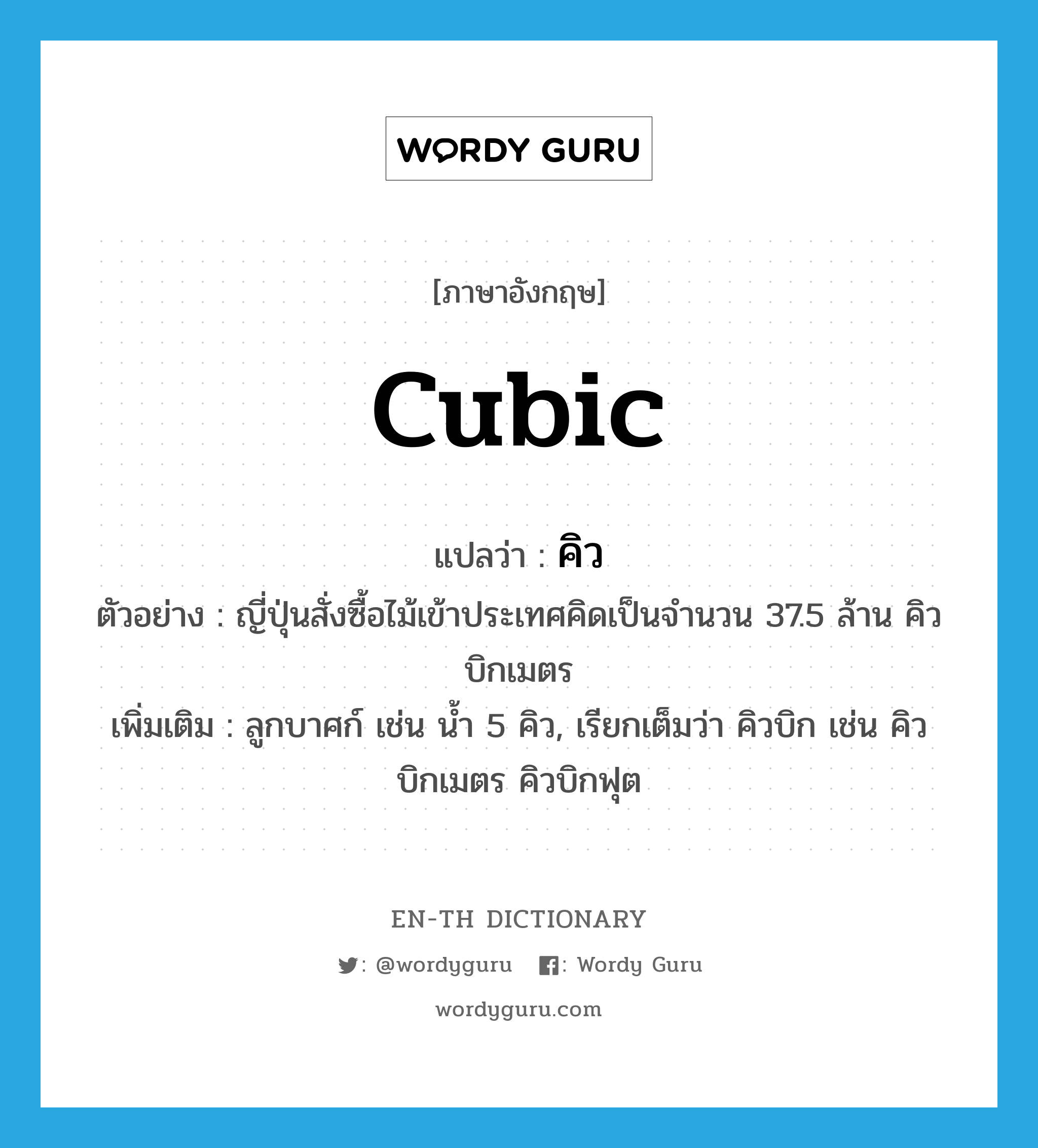 cubic แปลว่า?, คำศัพท์ภาษาอังกฤษ cubic แปลว่า คิว ประเภท N ตัวอย่าง ญี่ปุ่นสั่งซื้อไม้เข้าประเทศคิดเป็นจำนวน 37.5 ล้าน คิวบิกเมตร เพิ่มเติม ลูกบาศก์ เช่น น้ำ 5 คิว, เรียกเต็มว่า คิวบิก เช่น คิวบิกเมตร คิวบิกฟุต หมวด N