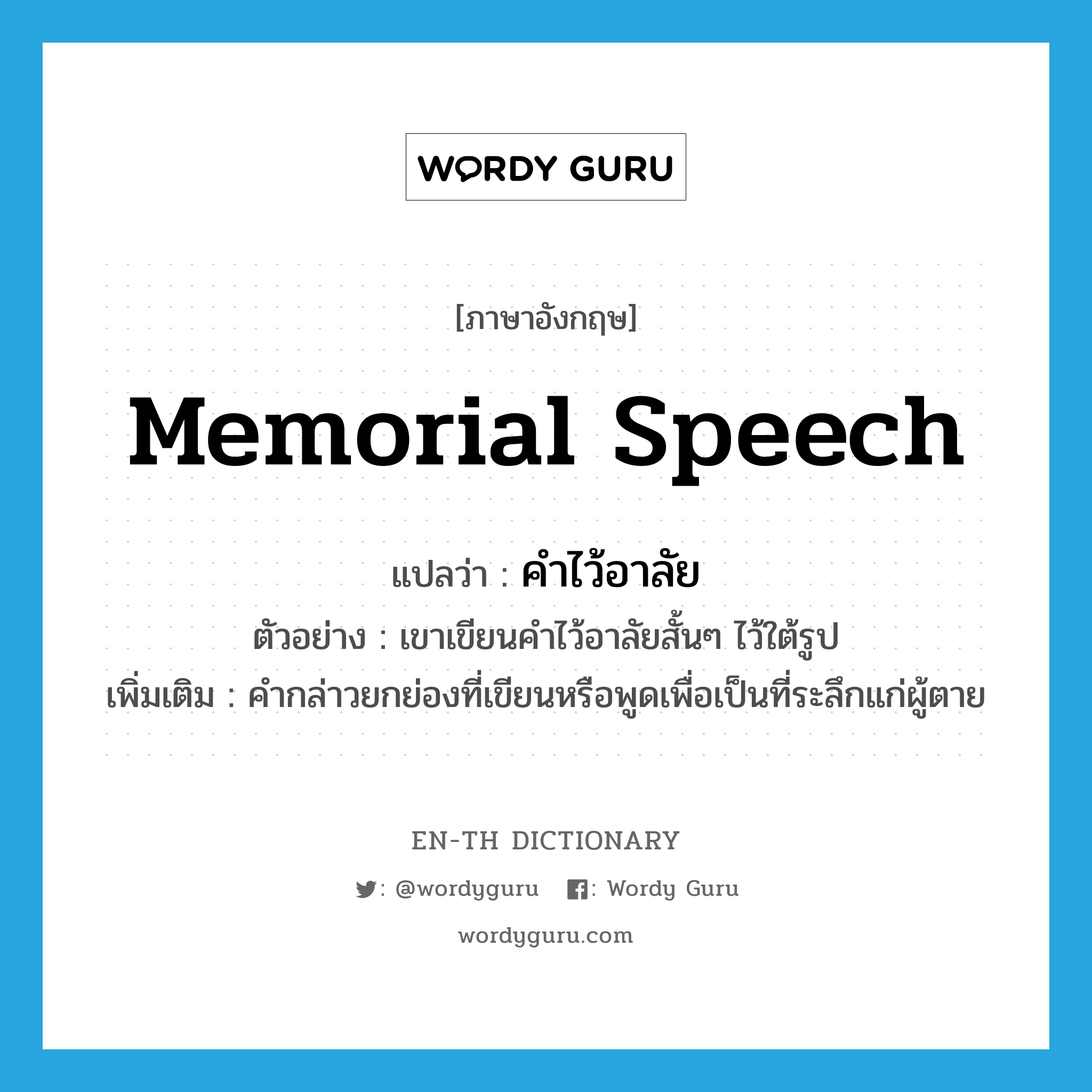 memorial speech แปลว่า?, คำศัพท์ภาษาอังกฤษ memorial speech แปลว่า คำไว้อาลัย ประเภท N ตัวอย่าง เขาเขียนคำไว้อาลัยสั้นๆ ไว้ใต้รูป เพิ่มเติม คำกล่าวยกย่องที่เขียนหรือพูดเพื่อเป็นที่ระลึกแก่ผู้ตาย หมวด N