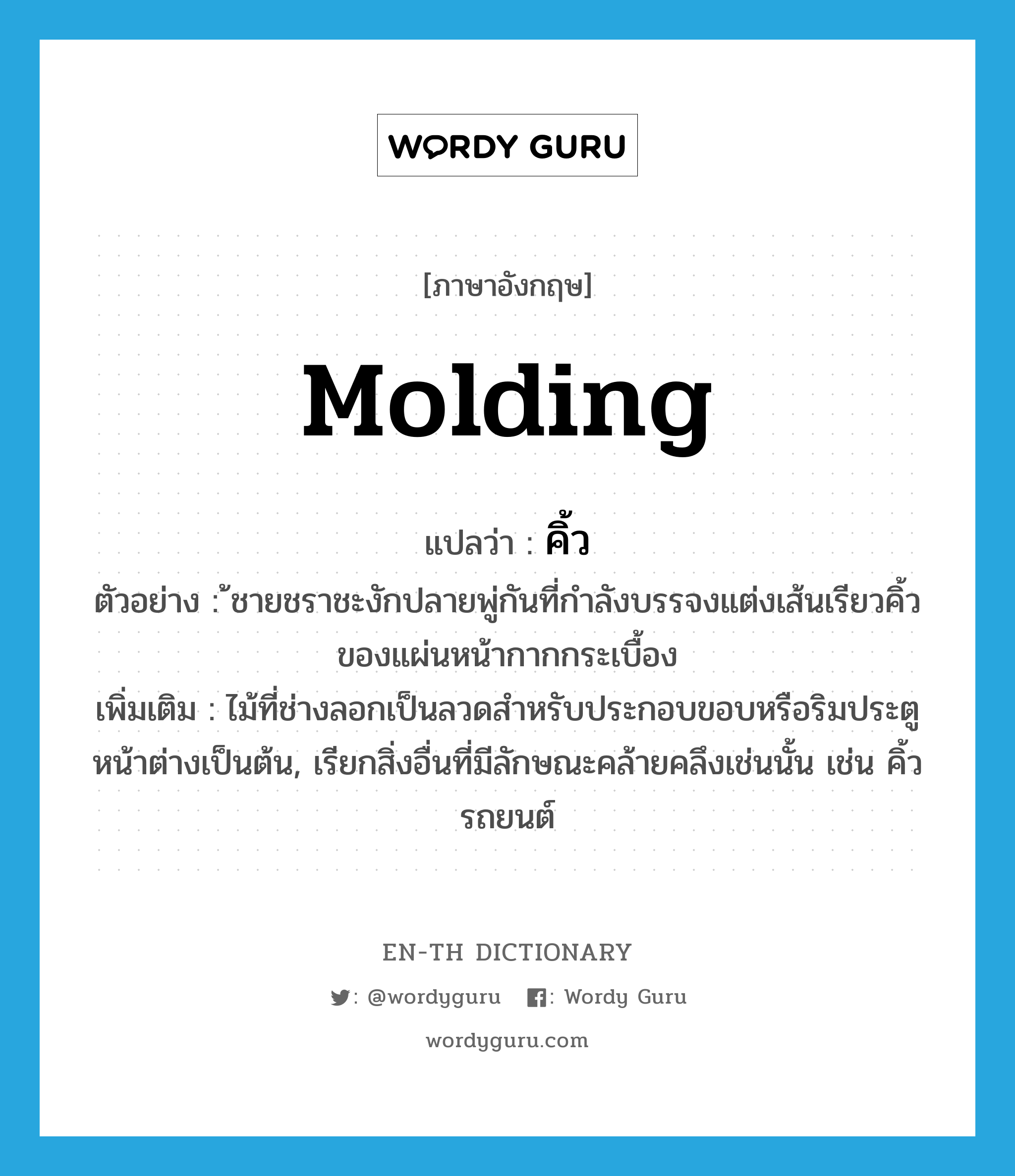 molding แปลว่า?, คำศัพท์ภาษาอังกฤษ molding แปลว่า คิ้ว ประเภท N ตัวอย่าง ้ชายชราชะงักปลายพู่กันที่กำลังบรรจงแต่งเส้นเรียวคิ้วของแผ่นหน้ากากกระเบื้อง เพิ่มเติม ไม้ที่ช่างลอกเป็นลวดสำหรับประกอบขอบหรือริมประตูหน้าต่างเป็นต้น, เรียกสิ่งอื่นที่มีลักษณะคล้ายคลึงเช่นนั้น เช่น คิ้วรถยนต์ หมวด N