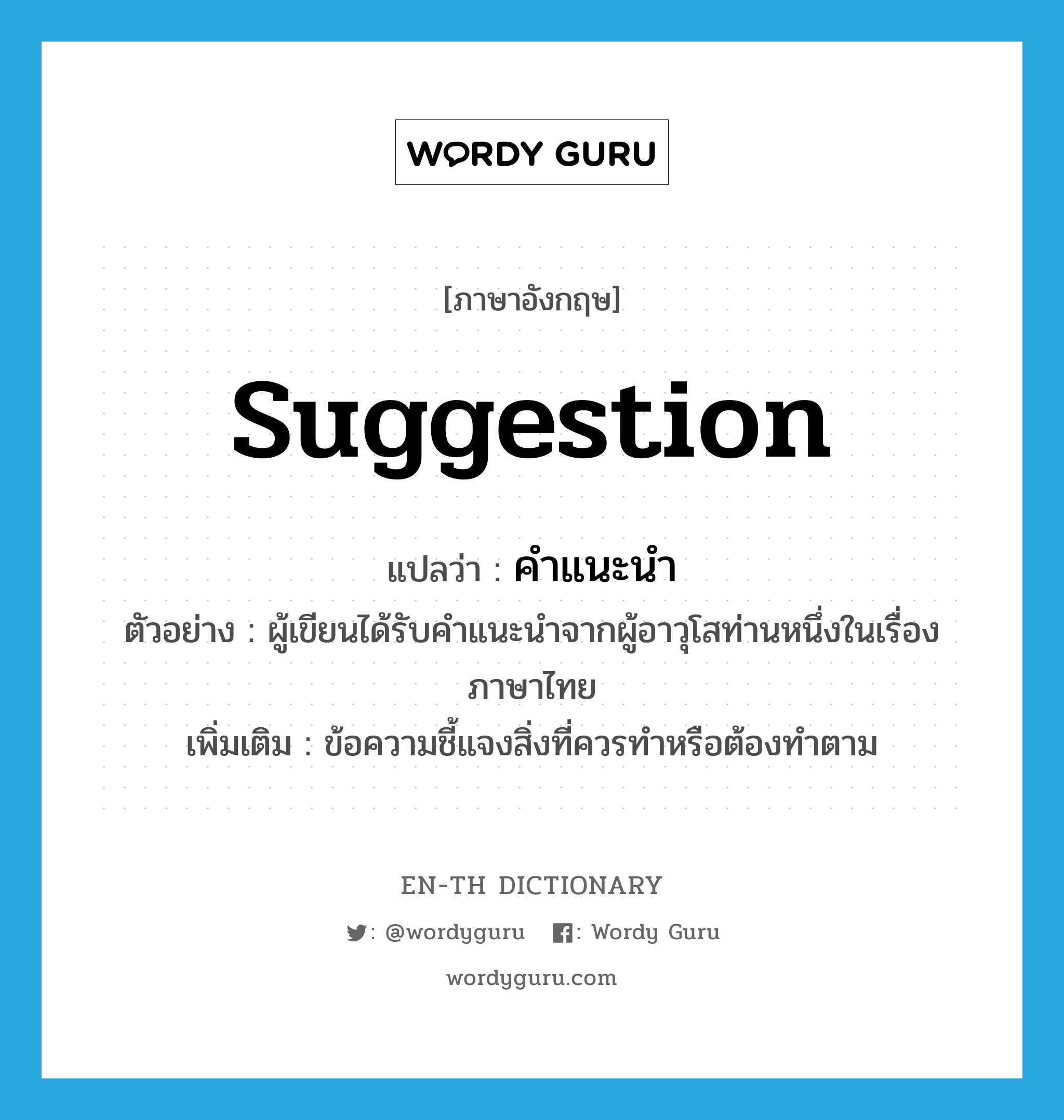 suggestion แปลว่า?, คำศัพท์ภาษาอังกฤษ suggestion แปลว่า คำแนะนำ ประเภท N ตัวอย่าง ผู้เขียนได้รับคำแนะนำจากผู้อาวุโสท่านหนึ่งในเรื่องภาษาไทย เพิ่มเติม ข้อความชี้แจงสิ่งที่ควรทำหรือต้องทำตาม หมวด N