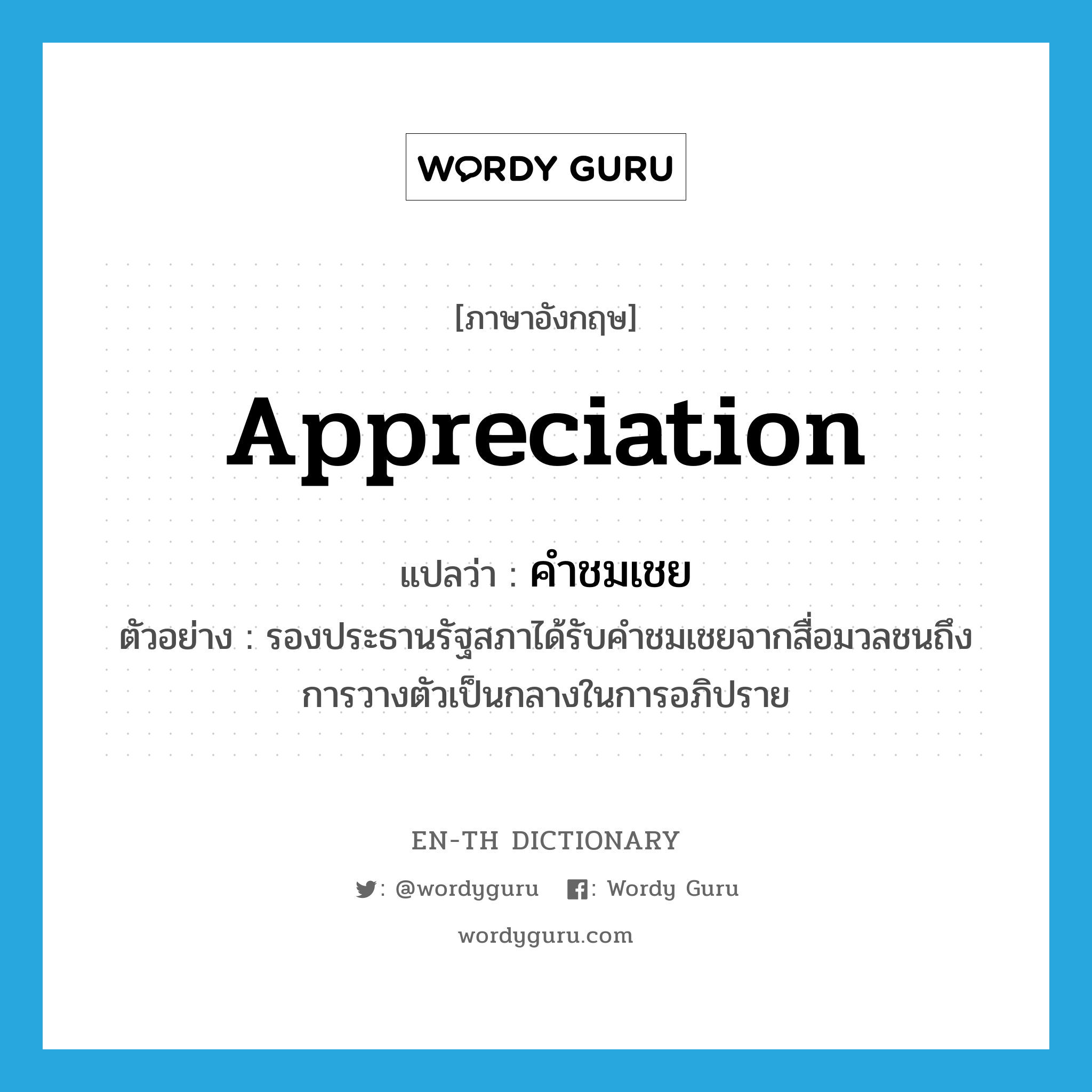 appreciation แปลว่า?, คำศัพท์ภาษาอังกฤษ appreciation แปลว่า คำชมเชย ประเภท N ตัวอย่าง รองประธานรัฐสภาได้รับคำชมเชยจากสื่อมวลชนถึงการวางตัวเป็นกลางในการอภิปราย หมวด N