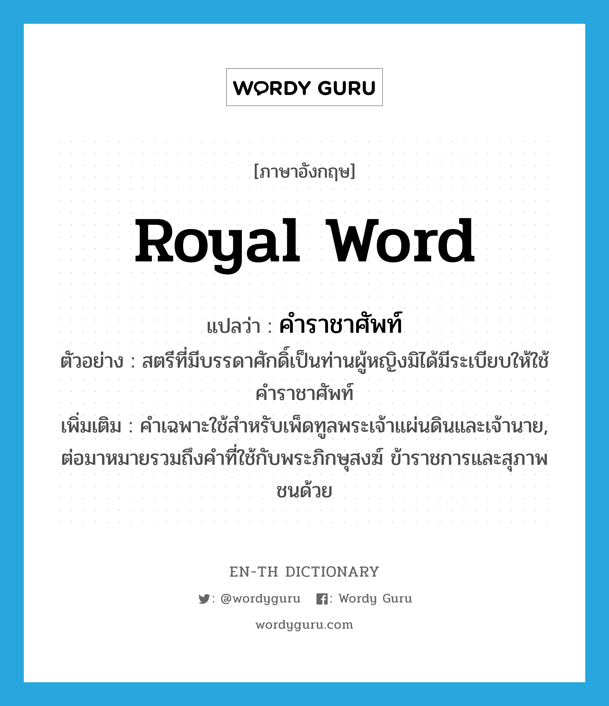 royal word แปลว่า? คำศัพท์ในกลุ่มประเภท n, คำศัพท์ภาษาอังกฤษ royal word แปลว่า คำราชาศัพท์ ประเภท N ตัวอย่าง สตรีที่มีบรรดาศักดิ์เป็นท่านผู้หญิงมิได้มีระเบียบให้ใช้คำราชาศัพท์ เพิ่มเติม คำเฉพาะใช้สำหรับเพ็ดทูลพระเจ้าแผ่นดินและเจ้านาย, ต่อมาหมายรวมถึงคำที่ใช้กับพระภิกษุสงฆ์ ข้าราชการและสุภาพชนด้วย หมวด N