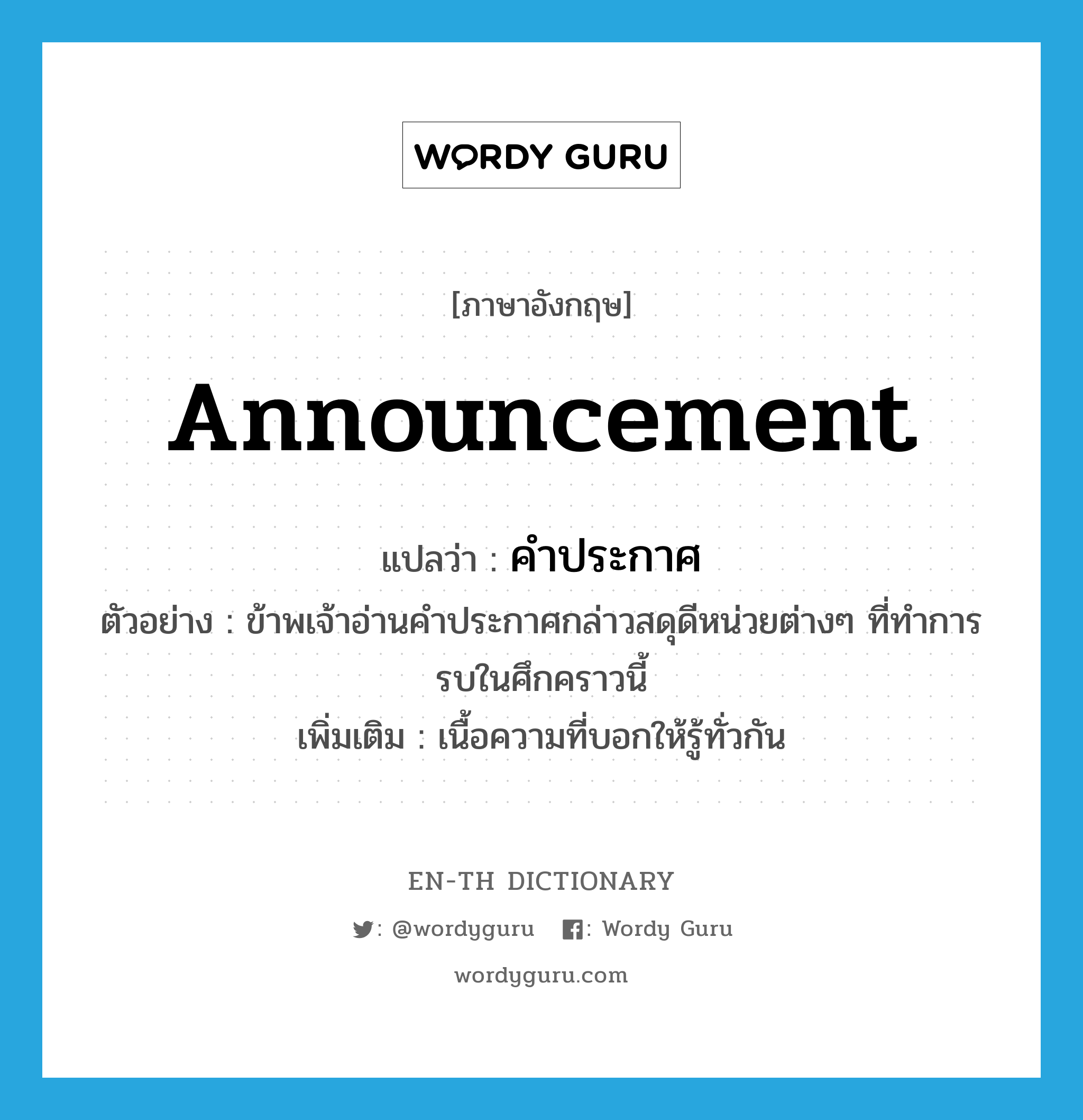 announcement แปลว่า?, คำศัพท์ภาษาอังกฤษ announcement แปลว่า คำประกาศ ประเภท N ตัวอย่าง ข้าพเจ้าอ่านคำประกาศกล่าวสดุดีหน่วยต่างๆ ที่ทำการรบในศึกคราวนี้ เพิ่มเติม เนื้อความที่บอกให้รู้ทั่วกัน หมวด N