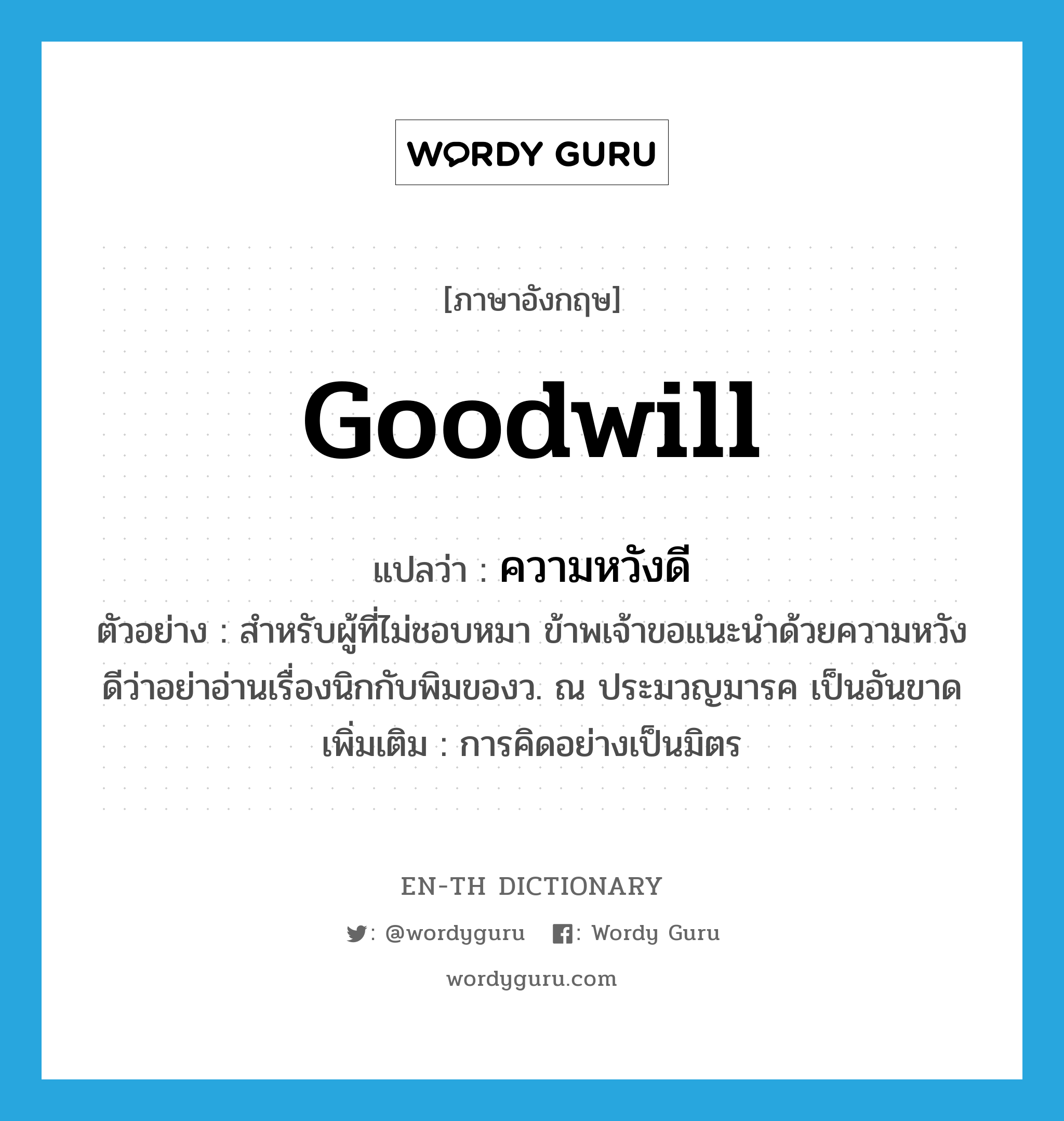 goodwill แปลว่า?, คำศัพท์ภาษาอังกฤษ goodwill แปลว่า ความหวังดี ประเภท N ตัวอย่าง สำหรับผู้ที่ไม่ชอบหมา ข้าพเจ้าขอแนะนำด้วยความหวังดีว่าอย่าอ่านเรื่องนิกกับพิมของว. ณ ประมวญมารค เป็นอันขาด เพิ่มเติม การคิดอย่างเป็นมิตร หมวด N