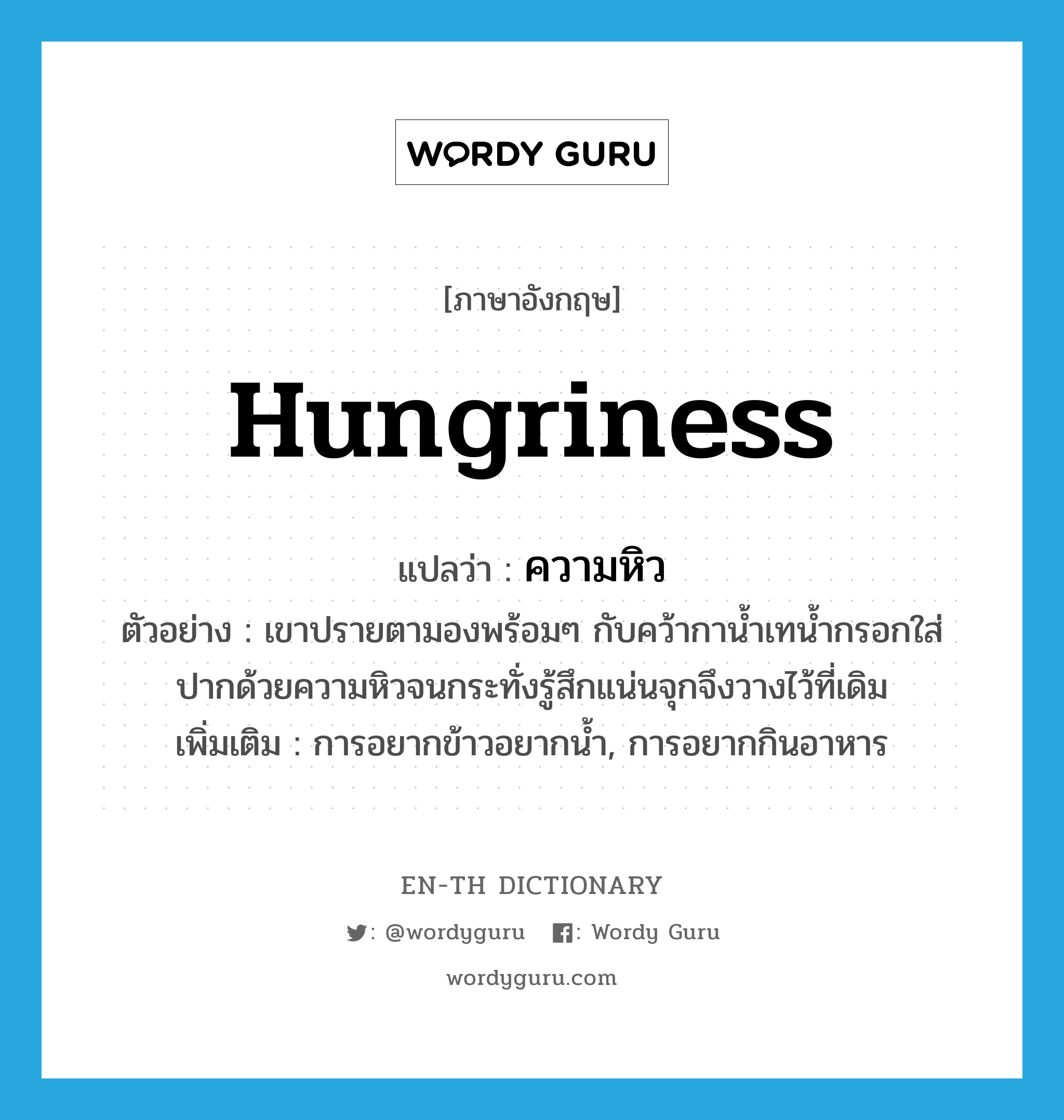 hungriness แปลว่า?, คำศัพท์ภาษาอังกฤษ hungriness แปลว่า ความหิว ประเภท N ตัวอย่าง เขาปรายตามองพร้อมๆ กับคว้ากาน้ำเทน้ำกรอกใส่ปากด้วยความหิวจนกระทั่งรู้สึกแน่นจุกจึงวางไว้ที่เดิม เพิ่มเติม การอยากข้าวอยากน้ำ, การอยากกินอาหาร หมวด N