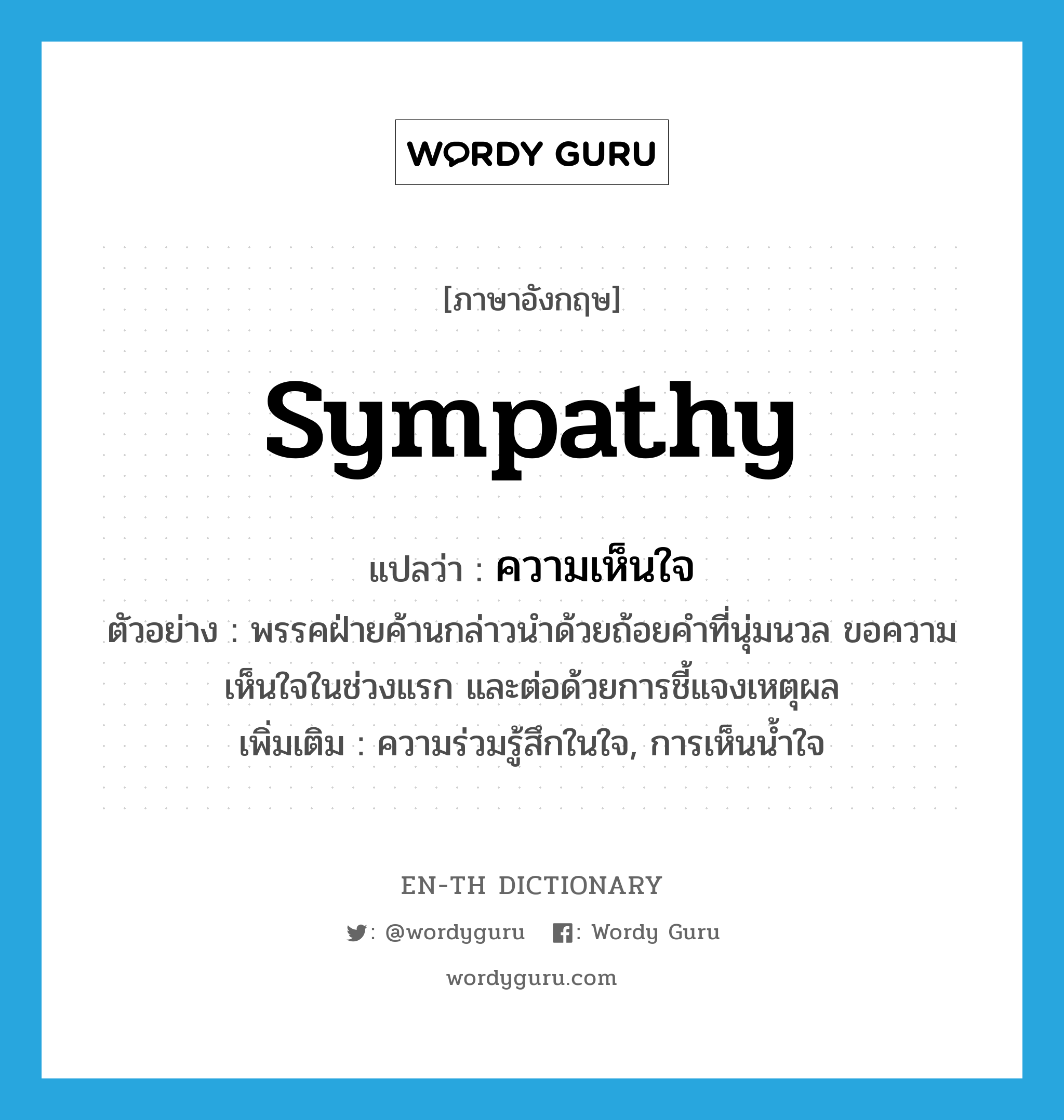 sympathy แปลว่า?, คำศัพท์ภาษาอังกฤษ sympathy แปลว่า ความเห็นใจ ประเภท N ตัวอย่าง พรรคฝ่ายค้านกล่าวนำด้วยถ้อยคำที่นุ่มนวล ขอความเห็นใจในช่วงแรก และต่อด้วยการชี้แจงเหตุผล เพิ่มเติม ความร่วมรู้สึกในใจ, การเห็นน้ำใจ หมวด N