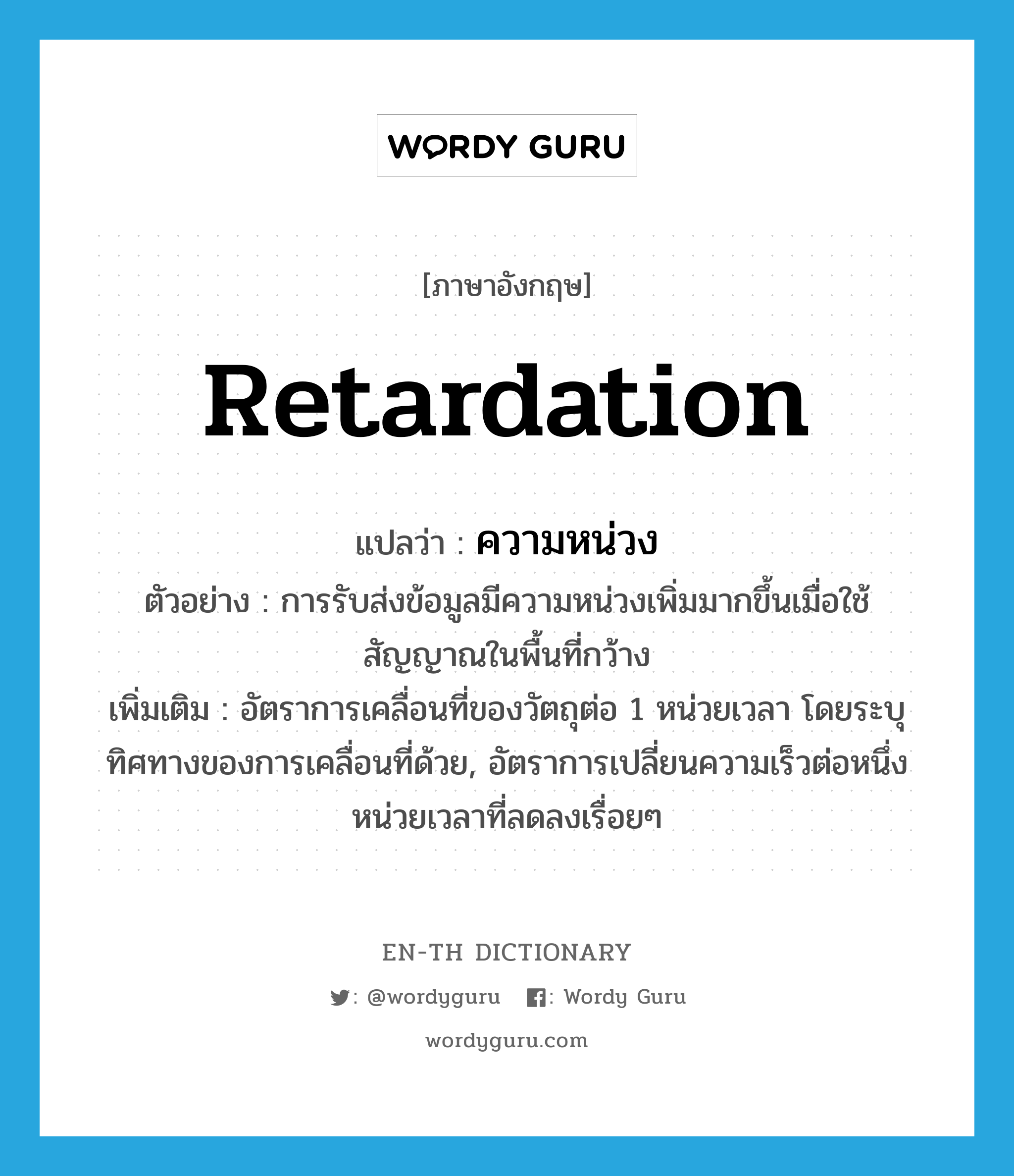 retardation แปลว่า?, คำศัพท์ภาษาอังกฤษ retardation แปลว่า ความหน่วง ประเภท N ตัวอย่าง การรับส่งข้อมูลมีความหน่วงเพิ่มมากขึ้นเมื่อใช้สัญญาณในพื้นที่กว้าง เพิ่มเติม อัตราการเคลื่อนที่ของวัตถุต่อ 1 หน่วยเวลา โดยระบุทิศทางของการเคลื่อนที่ด้วย, อัตราการเปลี่ยนความเร็วต่อหนึ่งหน่วยเวลาที่ลดลงเรื่อยๆ หมวด N