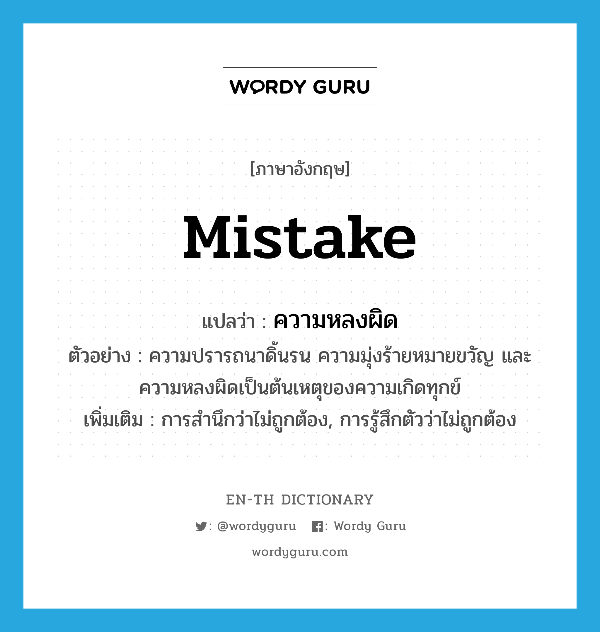 mistake แปลว่า?, คำศัพท์ภาษาอังกฤษ mistake แปลว่า ความหลงผิด ประเภท N ตัวอย่าง ความปรารถนาดิ้นรน ความมุ่งร้ายหมายขวัญ และความหลงผิดเป็นต้นเหตุของความเกิดทุกข์ เพิ่มเติม การสำนึกว่าไม่ถูกต้อง, การรู้สึกตัวว่าไม่ถูกต้อง หมวด N