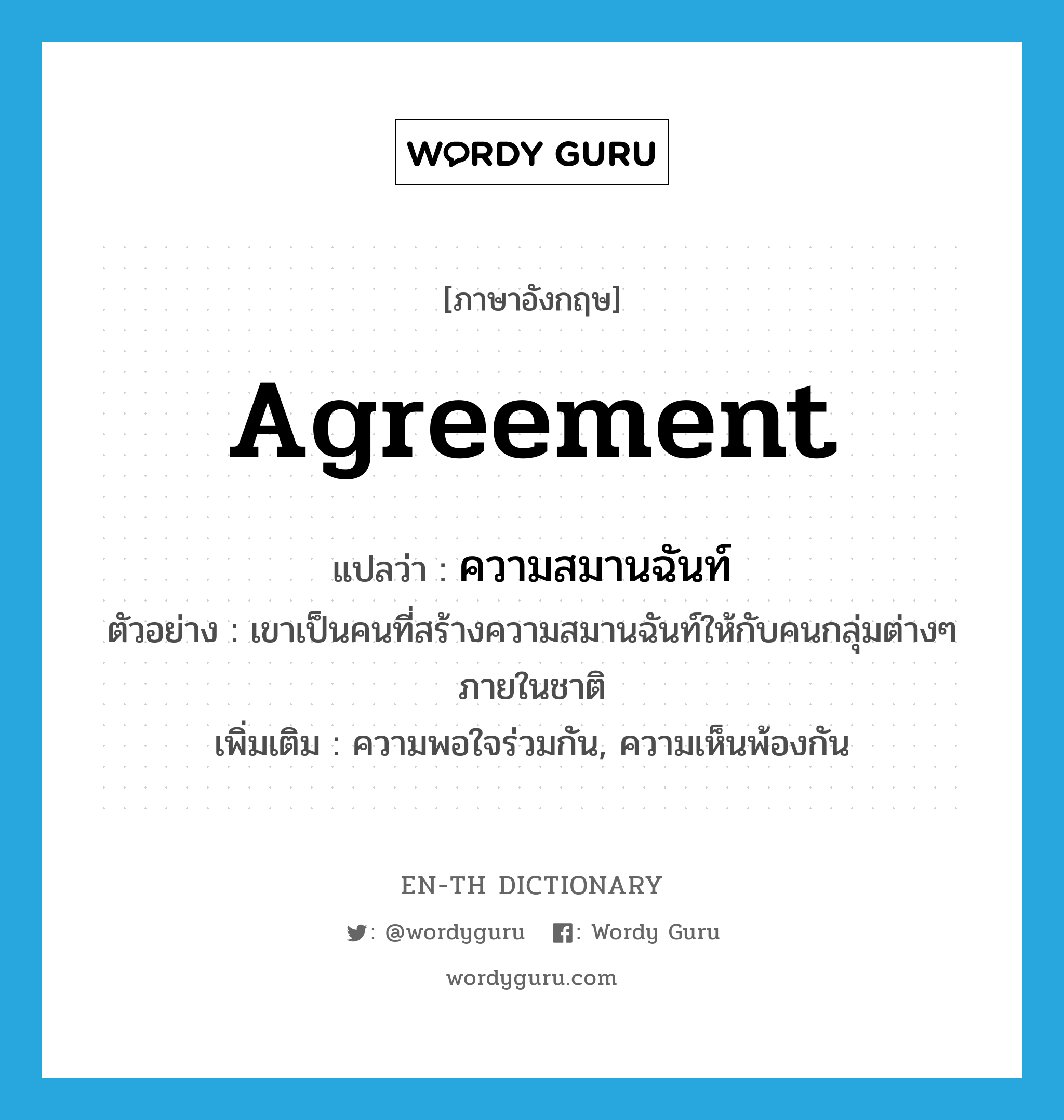 agreement แปลว่า?, คำศัพท์ภาษาอังกฤษ agreement แปลว่า ความสมานฉันท์ ประเภท N ตัวอย่าง เขาเป็นคนที่สร้างความสมานฉันท์ให้กับคนกลุ่มต่างๆ ภายในชาติ เพิ่มเติม ความพอใจร่วมกัน, ความเห็นพ้องกัน หมวด N