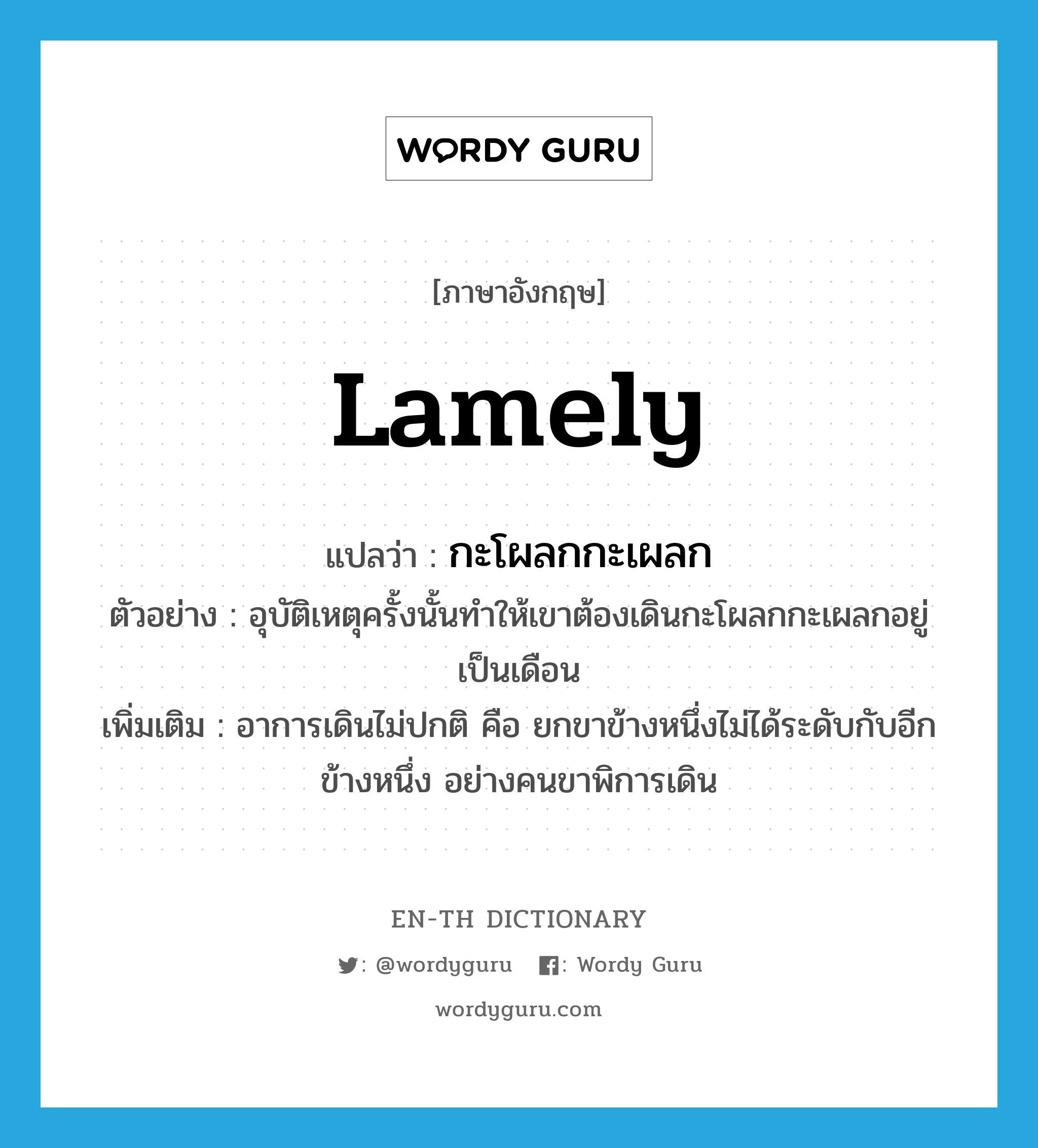 lamely แปลว่า?, คำศัพท์ภาษาอังกฤษ lamely แปลว่า กะโผลกกะเผลก ประเภท ADV ตัวอย่าง อุบัติเหตุครั้งนั้นทำให้เขาต้องเดินกะโผลกกะเผลกอยู่เป็นเดือน เพิ่มเติม อาการเดินไม่ปกติ คือ ยกขาข้างหนึ่งไม่ได้ระดับกับอีกข้างหนึ่ง อย่างคนขาพิการเดิน หมวด ADV