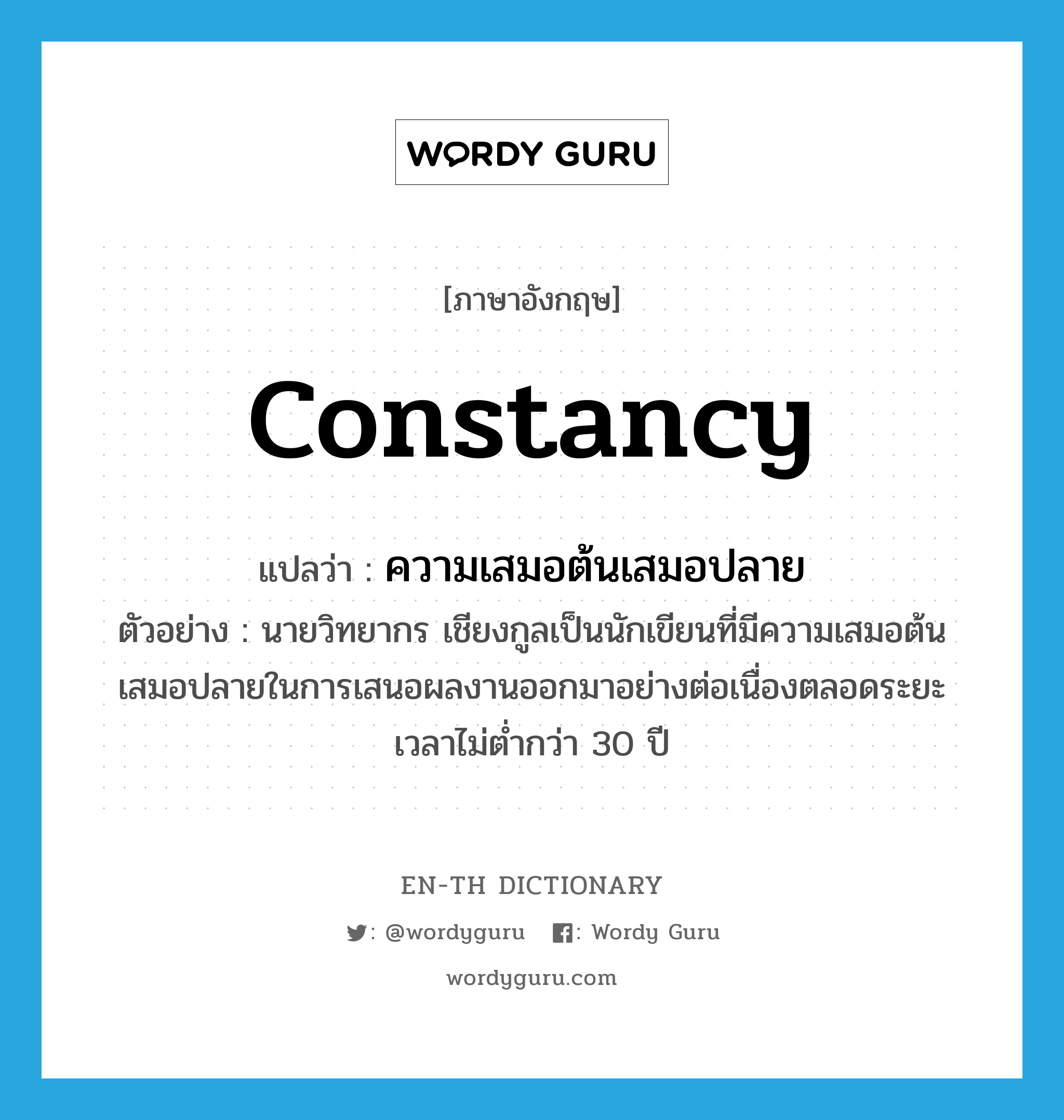 constancy แปลว่า?, คำศัพท์ภาษาอังกฤษ constancy แปลว่า ความเสมอต้นเสมอปลาย ประเภท N ตัวอย่าง นายวิทยากร เชียงกูลเป็นนักเขียนที่มีความเสมอต้นเสมอปลายในการเสนอผลงานออกมาอย่างต่อเนื่องตลอดระยะเวลาไม่ต่ำกว่า 30 ปี หมวด N