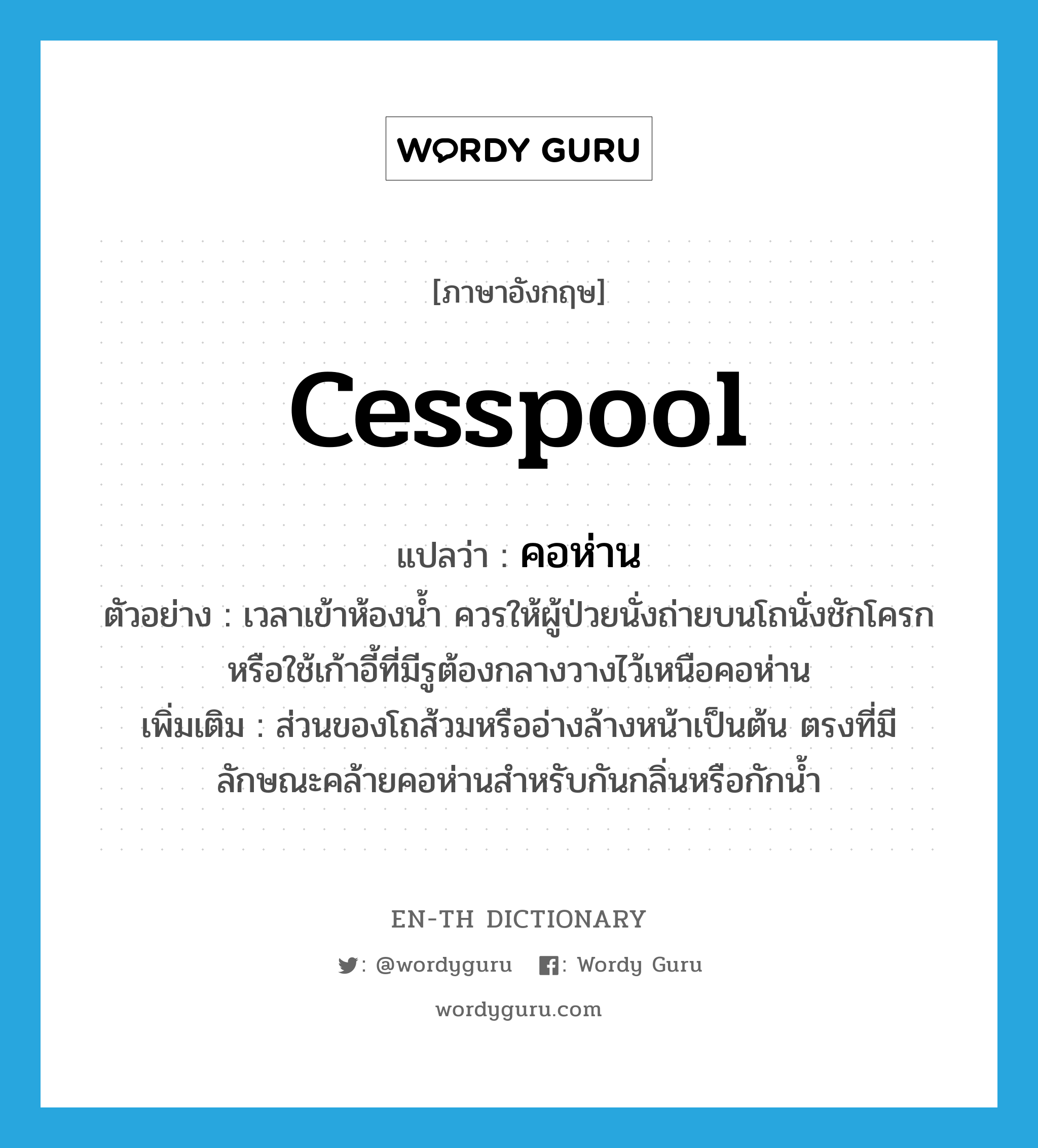 cesspool แปลว่า?, คำศัพท์ภาษาอังกฤษ cesspool แปลว่า คอห่าน ประเภท N ตัวอย่าง เวลาเข้าห้องน้ำ ควรให้ผู้ป่วยนั่งถ่ายบนโถนั่งชักโครก หรือใช้เก้าอี้ที่มีรูต้องกลางวางไว้เหนือคอห่าน เพิ่มเติม ส่วนของโถส้วมหรืออ่างล้างหน้าเป็นต้น ตรงที่มีลักษณะคล้ายคอห่านสำหรับกันกลิ่นหรือกักน้ำ หมวด N