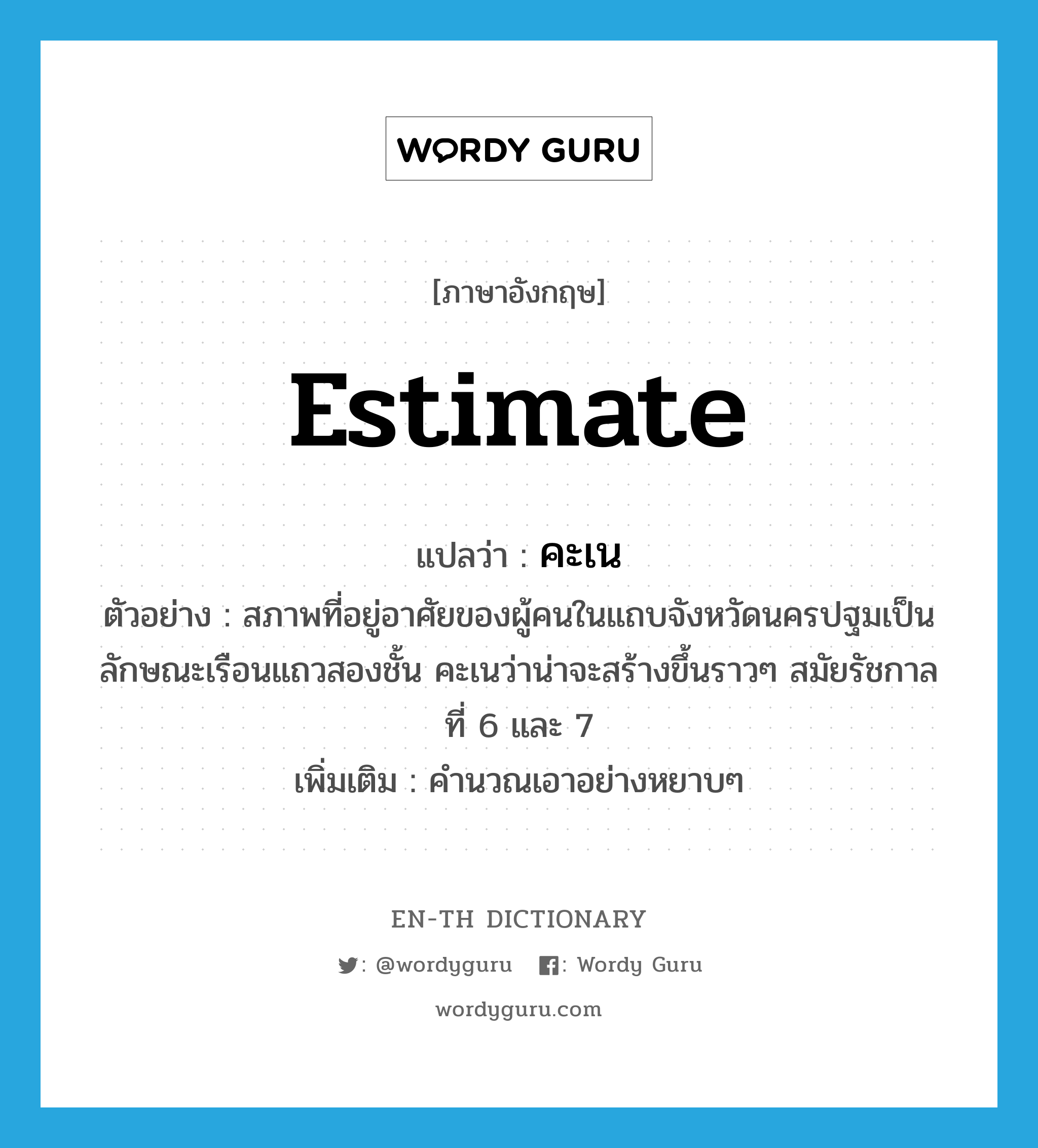 estimate แปลว่า?, คำศัพท์ภาษาอังกฤษ estimate แปลว่า คะเน ประเภท V ตัวอย่าง สภาพที่อยู่อาศัยของผู้คนในแถบจังหวัดนครปฐมเป็นลักษณะเรือนแถวสองชั้น คะเนว่าน่าจะสร้างขึ้นราวๆ สมัยรัชกาลที่ 6 และ 7 เพิ่มเติม คำนวณเอาอย่างหยาบๆ หมวด V