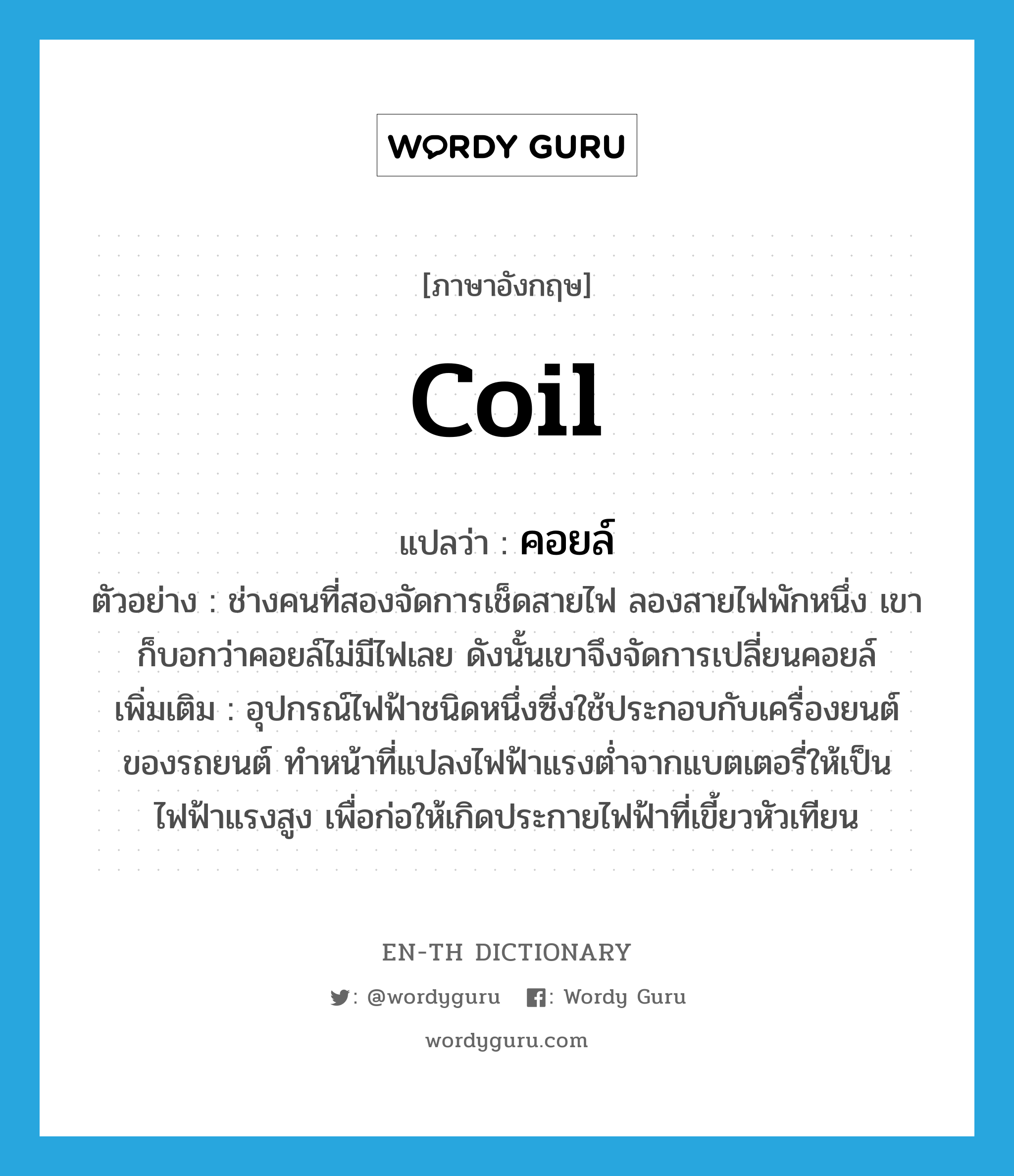 coil แปลว่า?, คำศัพท์ภาษาอังกฤษ coil แปลว่า คอยล์ ประเภท N ตัวอย่าง ช่างคนที่สองจัดการเช็ดสายไฟ ลองสายไฟพักหนึ่ง เขาก็บอกว่าคอยล์ไม่มีไฟเลย ดังนั้นเขาจึงจัดการเปลี่ยนคอยล์ เพิ่มเติม อุปกรณ์ไฟฟ้าชนิดหนึ่งซึ่งใช้ประกอบกับเครื่องยนต์ของรถยนต์ ทำหน้าที่แปลงไฟฟ้าแรงต่ำจากแบตเตอรี่ให้เป็นไฟฟ้าแรงสูง เพื่อก่อให้เกิดประกายไฟฟ้าที่เขี้ยวหัวเทียน หมวด N