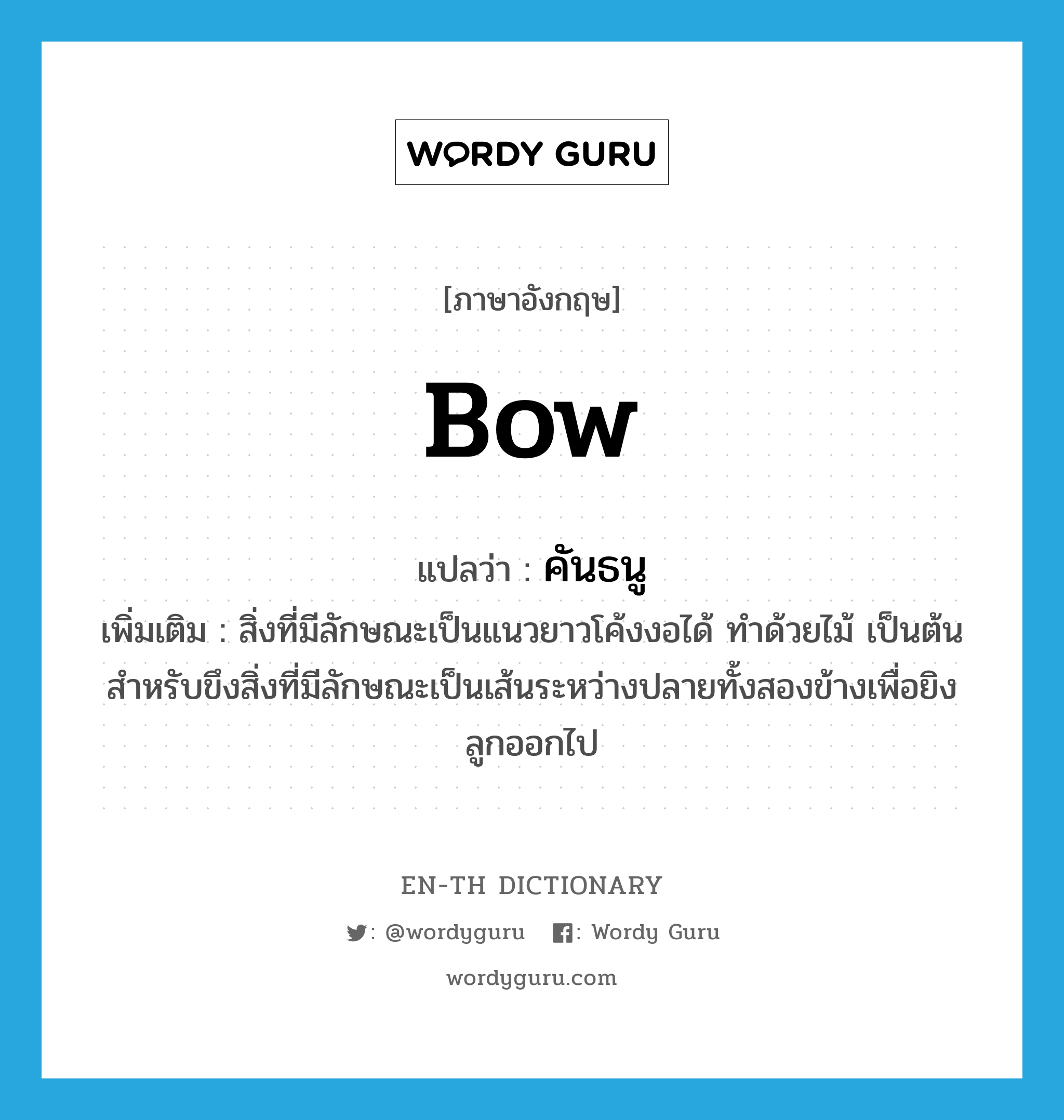 bow แปลว่า?, คำศัพท์ภาษาอังกฤษ bow แปลว่า คันธนู ประเภท N เพิ่มเติม สิ่งที่มีลักษณะเป็นแนวยาวโค้งงอได้ ทำด้วยไม้ เป็นต้น สำหรับขึงสิ่งที่มีลักษณะเป็นเส้นระหว่างปลายทั้งสองข้างเพื่อยิงลูกออกไป หมวด N