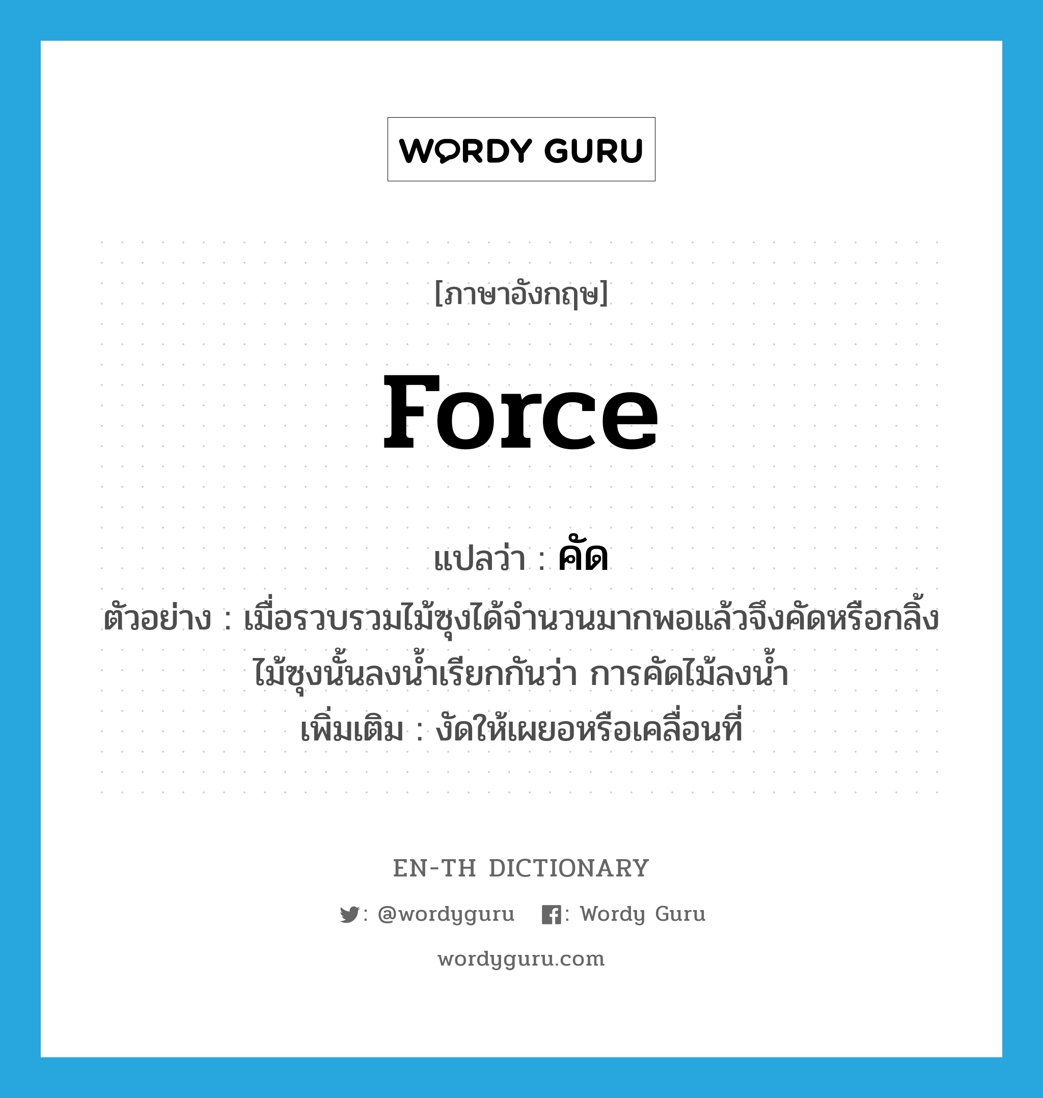 force แปลว่า?, คำศัพท์ภาษาอังกฤษ force แปลว่า คัด ประเภท V ตัวอย่าง เมื่อรวบรวมไม้ซุงได้จำนวนมากพอแล้วจึงคัดหรือกลิ้งไม้ซุงนั้นลงน้ำเรียกกันว่า การคัดไม้ลงน้ำ เพิ่มเติม งัดให้เผยอหรือเคลื่อนที่ หมวด V