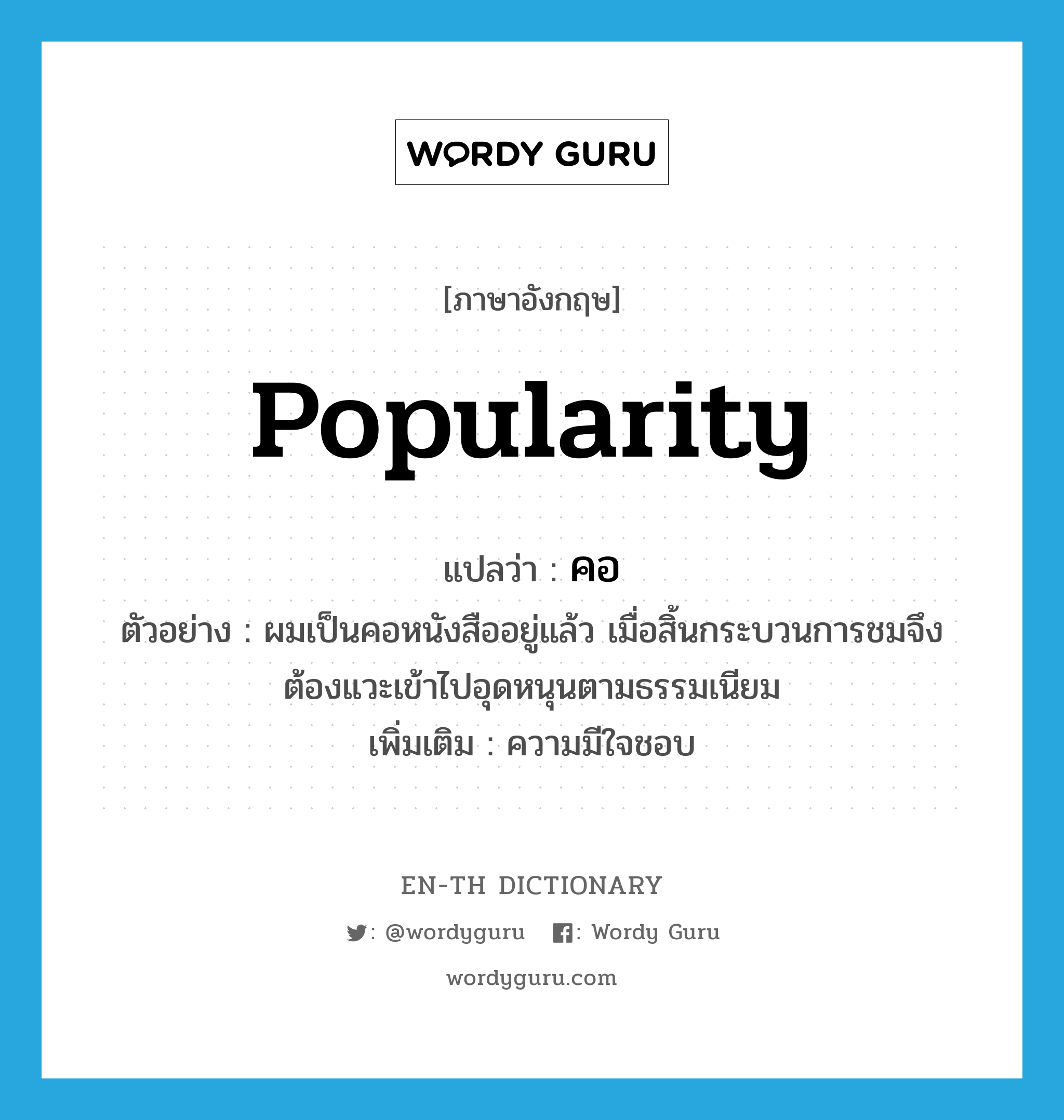 popularity แปลว่า?, คำศัพท์ภาษาอังกฤษ popularity แปลว่า คอ ประเภท N ตัวอย่าง ผมเป็นคอหนังสืออยู่แล้ว เมื่อสิ้นกระบวนการชมจึงต้องแวะเข้าไปอุดหนุนตามธรรมเนียม เพิ่มเติม ความมีใจชอบ หมวด N