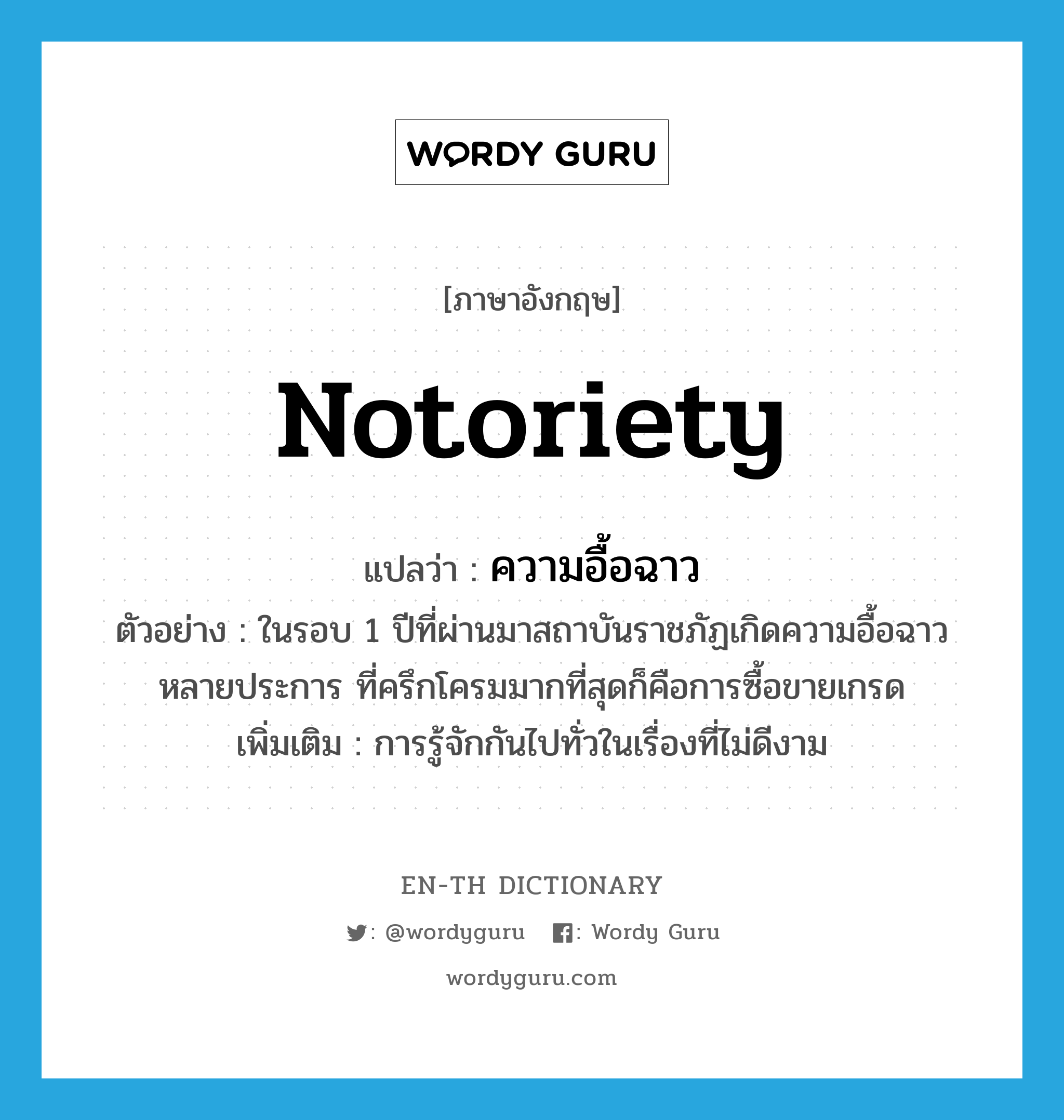 notoriety แปลว่า?, คำศัพท์ภาษาอังกฤษ notoriety แปลว่า ความอื้อฉาว ประเภท N ตัวอย่าง ในรอบ 1 ปีที่ผ่านมาสถาบันราชภัฏเกิดความอื้อฉาวหลายประการ ที่ครึกโครมมากที่สุดก็คือการซื้อขายเกรด เพิ่มเติม การรู้จักกันไปทั่วในเรื่องที่ไม่ดีงาม หมวด N