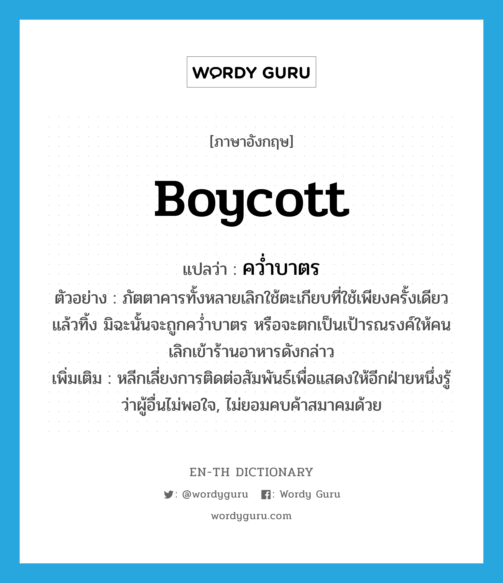 boycott แปลว่า?, คำศัพท์ภาษาอังกฤษ boycott แปลว่า คว่ำบาตร ประเภท V ตัวอย่าง ภัตตาคารทั้งหลายเลิกใช้ตะเกียบที่ใช้เพียงครั้งเดียวแล้วทิ้ง มิฉะนั้นจะถูกคว่ำบาตร หรือจะตกเป็นเป้ารณรงค์ให้คนเลิกเข้าร้านอาหารดังกล่าว เพิ่มเติม หลีกเลี่ยงการติดต่อสัมพันธ์เพื่อแสดงให้อีกฝ่ายหนึ่งรู้ว่าผู้อื่นไม่พอใจ, ไม่ยอมคบค้าสมาคมด้วย หมวด V