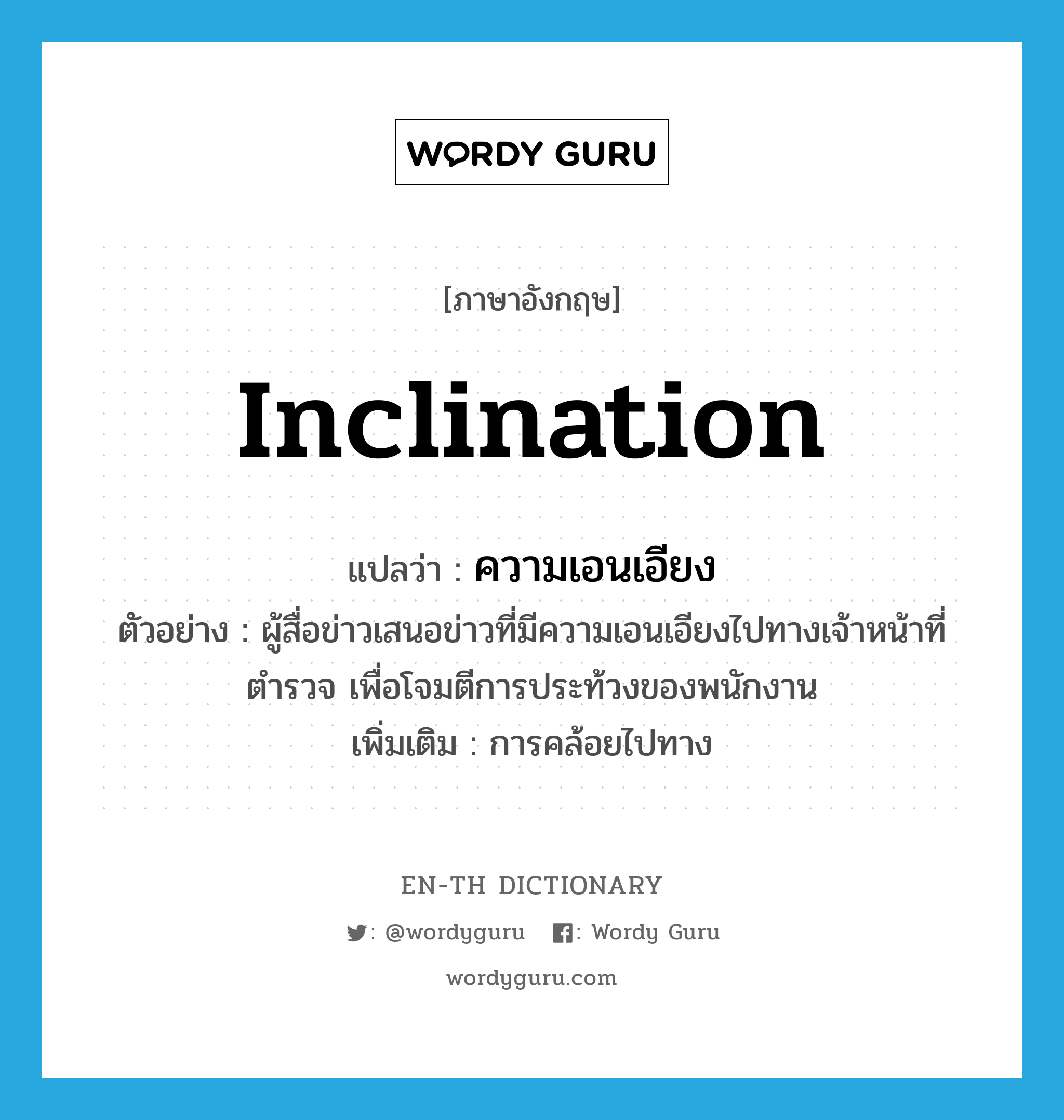 inclination แปลว่า?, คำศัพท์ภาษาอังกฤษ inclination แปลว่า ความเอนเอียง ประเภท N ตัวอย่าง ผู้สื่อข่าวเสนอข่าวที่มีความเอนเอียงไปทางเจ้าหน้าที่ตำรวจ เพื่อโจมตีการประท้วงของพนักงาน เพิ่มเติม การคล้อยไปทาง หมวด N