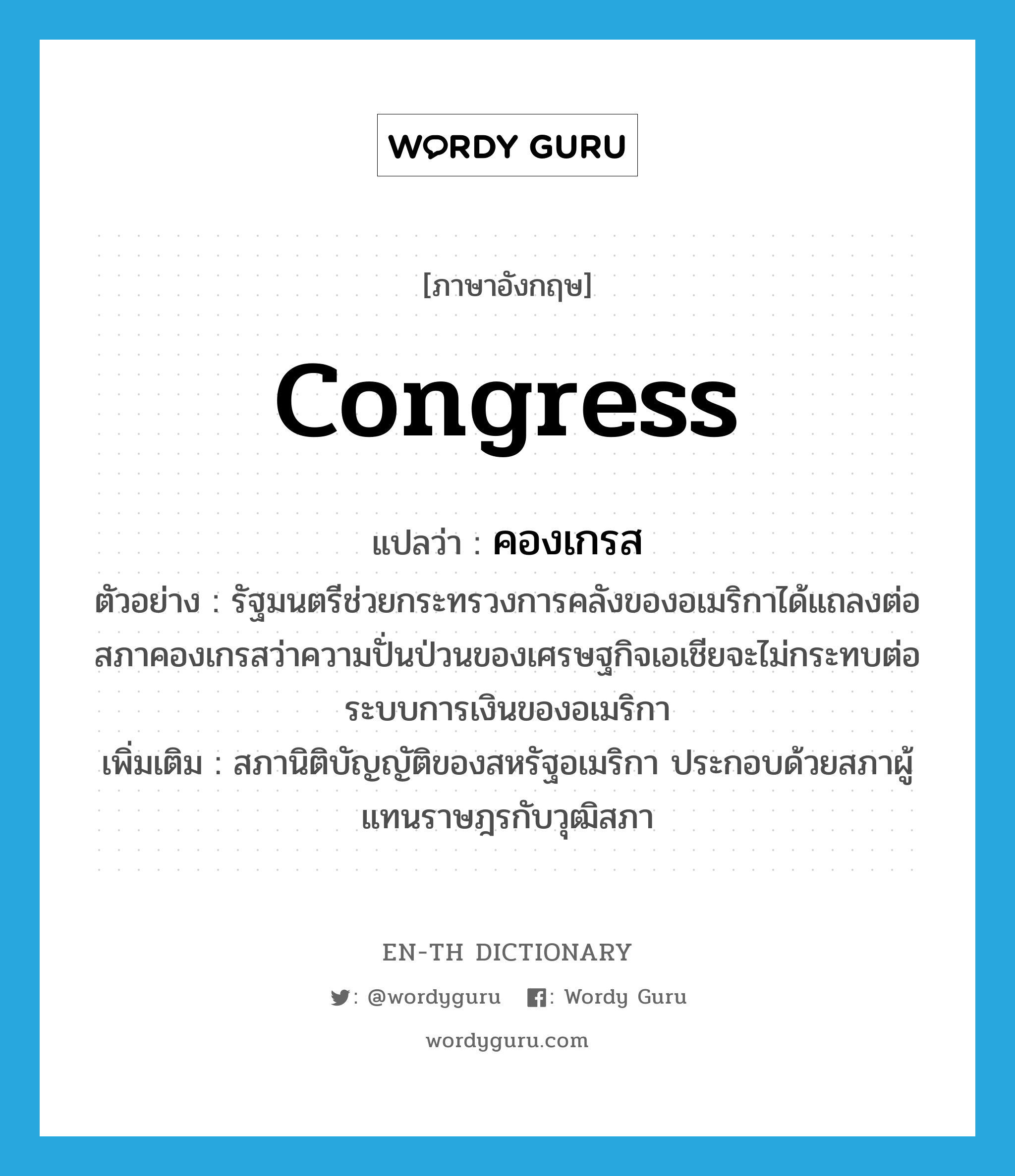 congress แปลว่า?, คำศัพท์ภาษาอังกฤษ congress แปลว่า คองเกรส ประเภท N ตัวอย่าง รัฐมนตรีช่วยกระทรวงการคลังของอเมริกาได้แถลงต่อสภาคองเกรสว่าความปั่นป่วนของเศรษฐกิจเอเชียจะไม่กระทบต่อระบบการเงินของอเมริกา เพิ่มเติม สภานิติบัญญัติของสหรัฐอเมริกา ประกอบด้วยสภาผู้แทนราษฎรกับวุฒิสภา หมวด N