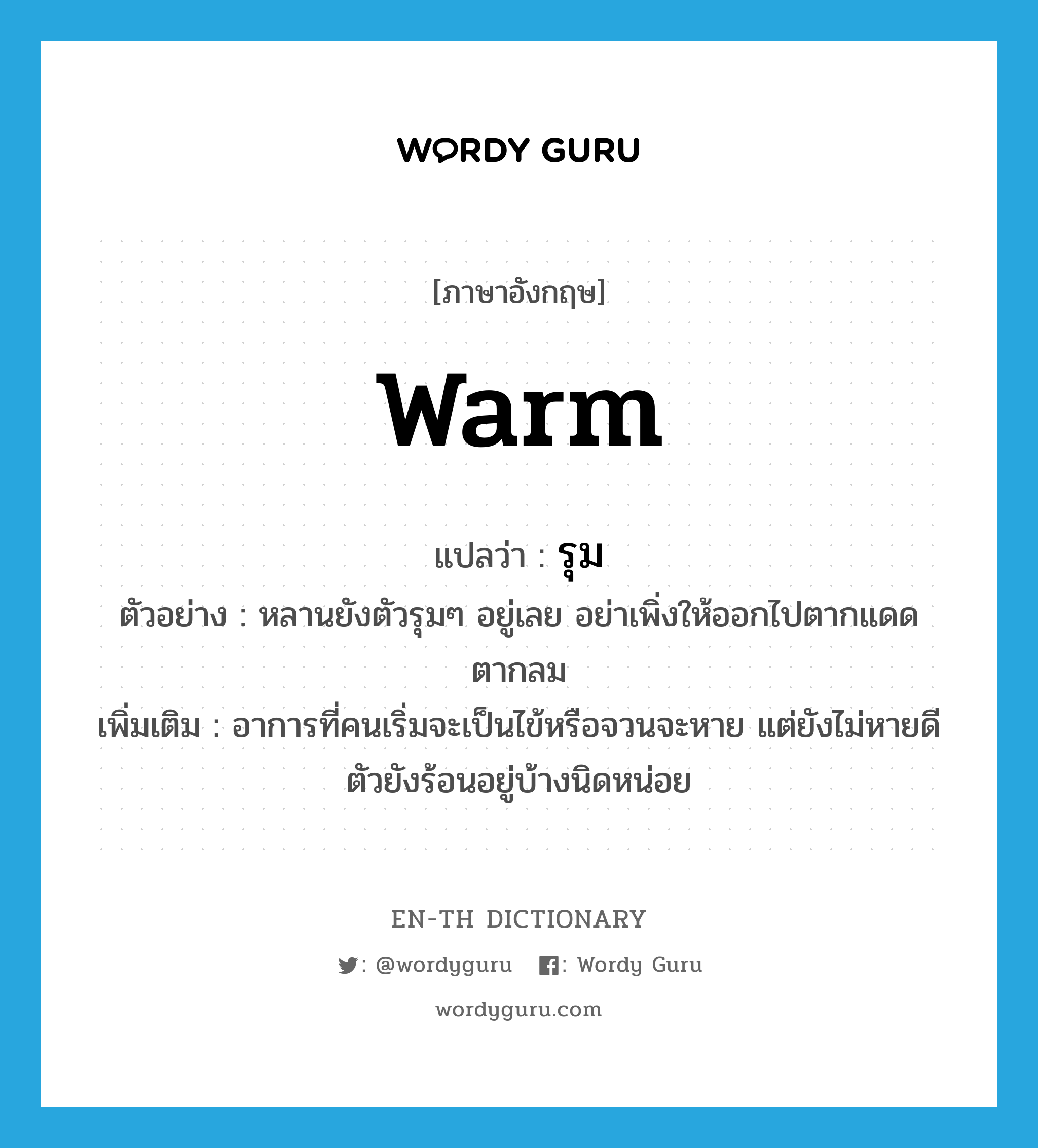 warm แปลว่า?, คำศัพท์ภาษาอังกฤษ warm แปลว่า รุม ประเภท ADJ ตัวอย่าง หลานยังตัวรุมๆ อยู่เลย อย่าเพิ่งให้ออกไปตากแดดตากลม เพิ่มเติม อาการที่คนเริ่มจะเป็นไข้หรือจวนจะหาย แต่ยังไม่หายดี ตัวยังร้อนอยู่บ้างนิดหน่อย หมวด ADJ