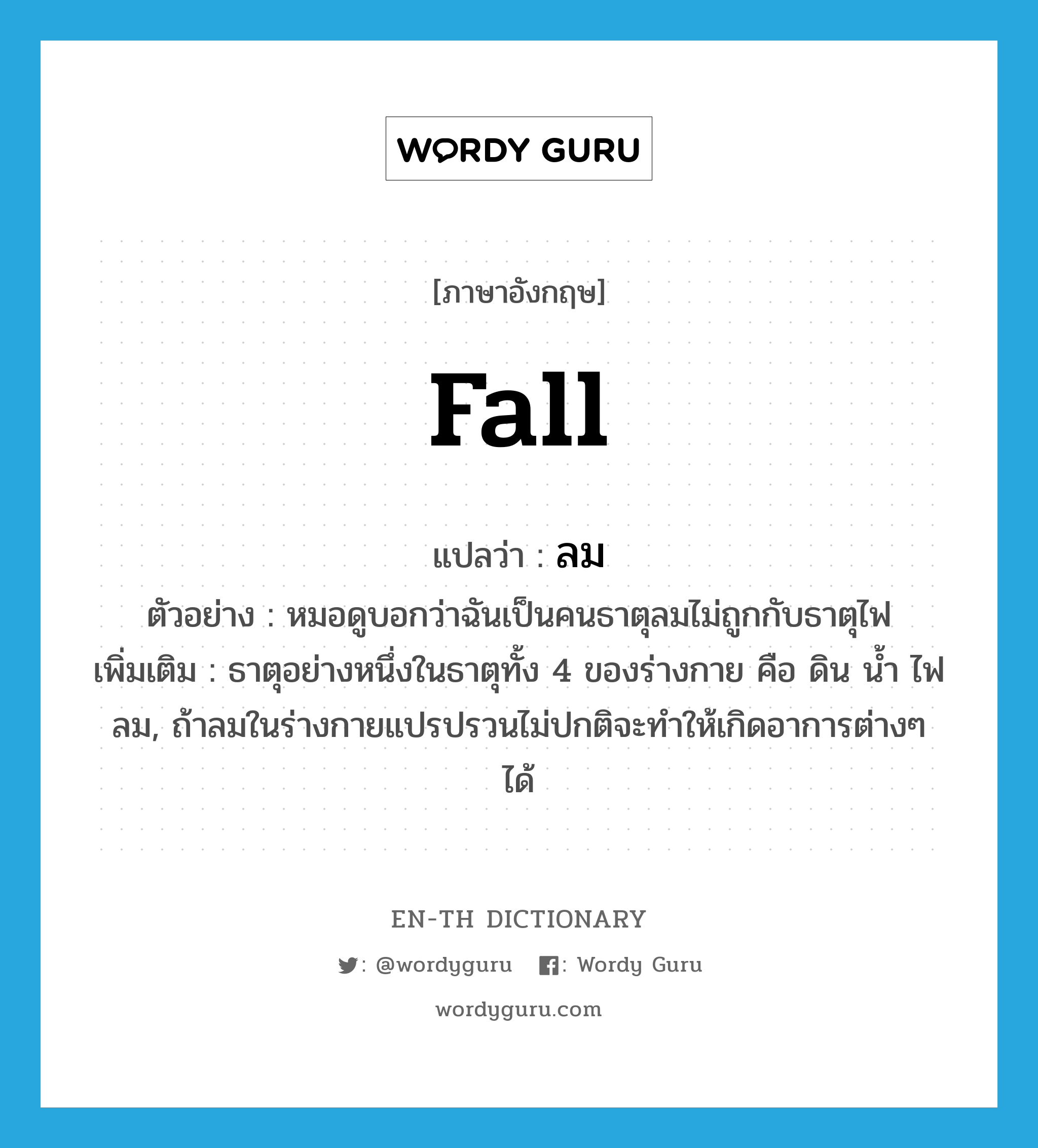 fall แปลว่า?, คำศัพท์ภาษาอังกฤษ fall แปลว่า ลม ประเภท N ตัวอย่าง หมอดูบอกว่าฉันเป็นคนธาตุลมไม่ถูกกับธาตุไฟ เพิ่มเติม ธาตุอย่างหนึ่งในธาตุทั้ง 4 ของร่างกาย คือ ดิน น้ำ ไฟ ลม, ถ้าลมในร่างกายแปรปรวนไม่ปกติจะทำให้เกิดอาการต่างๆ ได้ หมวด N