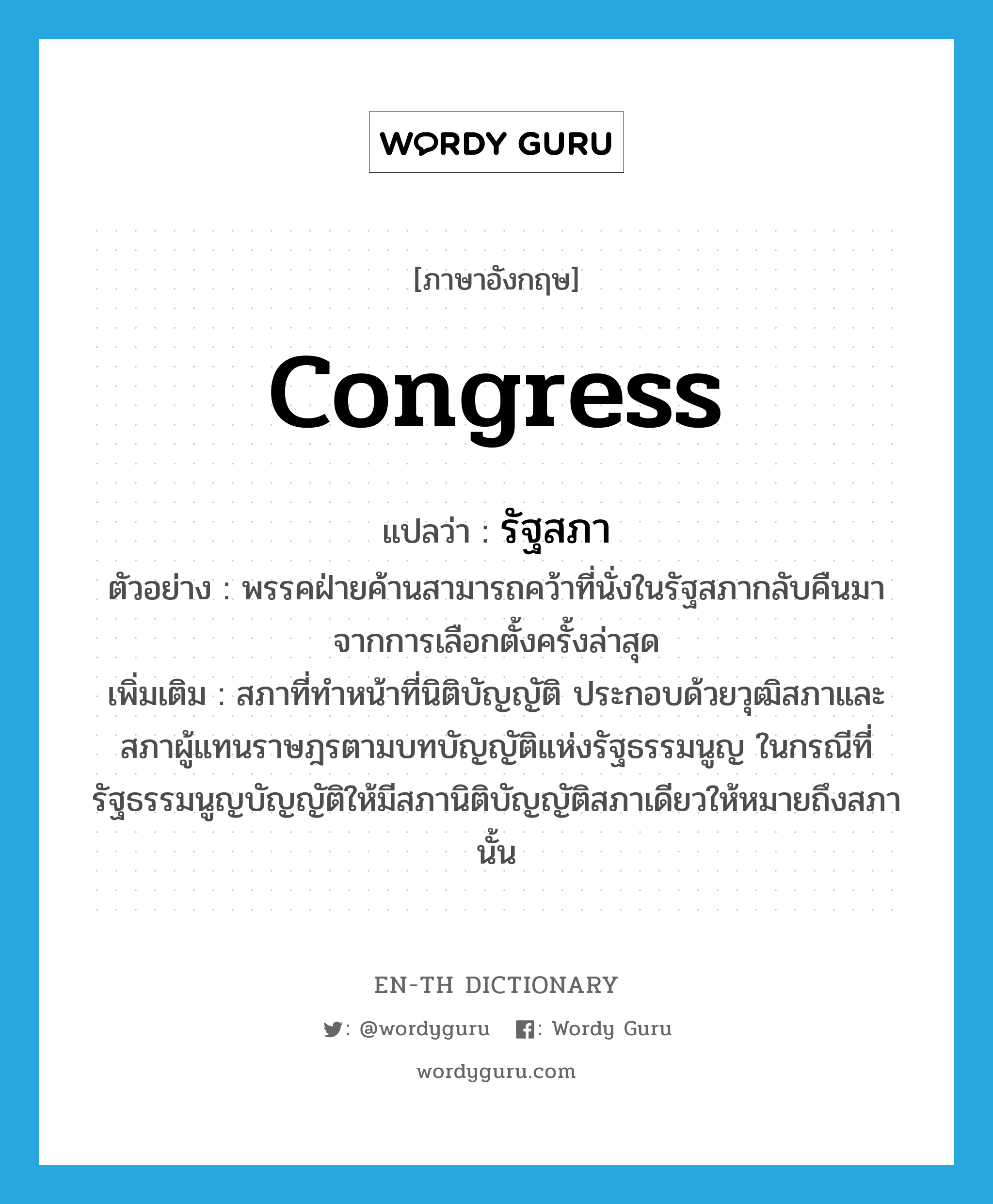 congress แปลว่า?, คำศัพท์ภาษาอังกฤษ congress แปลว่า รัฐสภา ประเภท N ตัวอย่าง พรรคฝ่ายค้านสามารถคว้าที่นั่งในรัฐสภากลับคืนมาจากการเลือกตั้งครั้งล่าสุด เพิ่มเติม สภาที่ทำหน้าที่นิติบัญญัติ ประกอบด้วยวุฒิสภาและสภาผู้แทนราษฎรตามบทบัญญัติแห่งรัฐธรรมนูญ ในกรณีที่รัฐธรรมนูญบัญญัติให้มีสภานิติบัญญัติสภาเดียวให้หมายถึงสภานั้น หมวด N