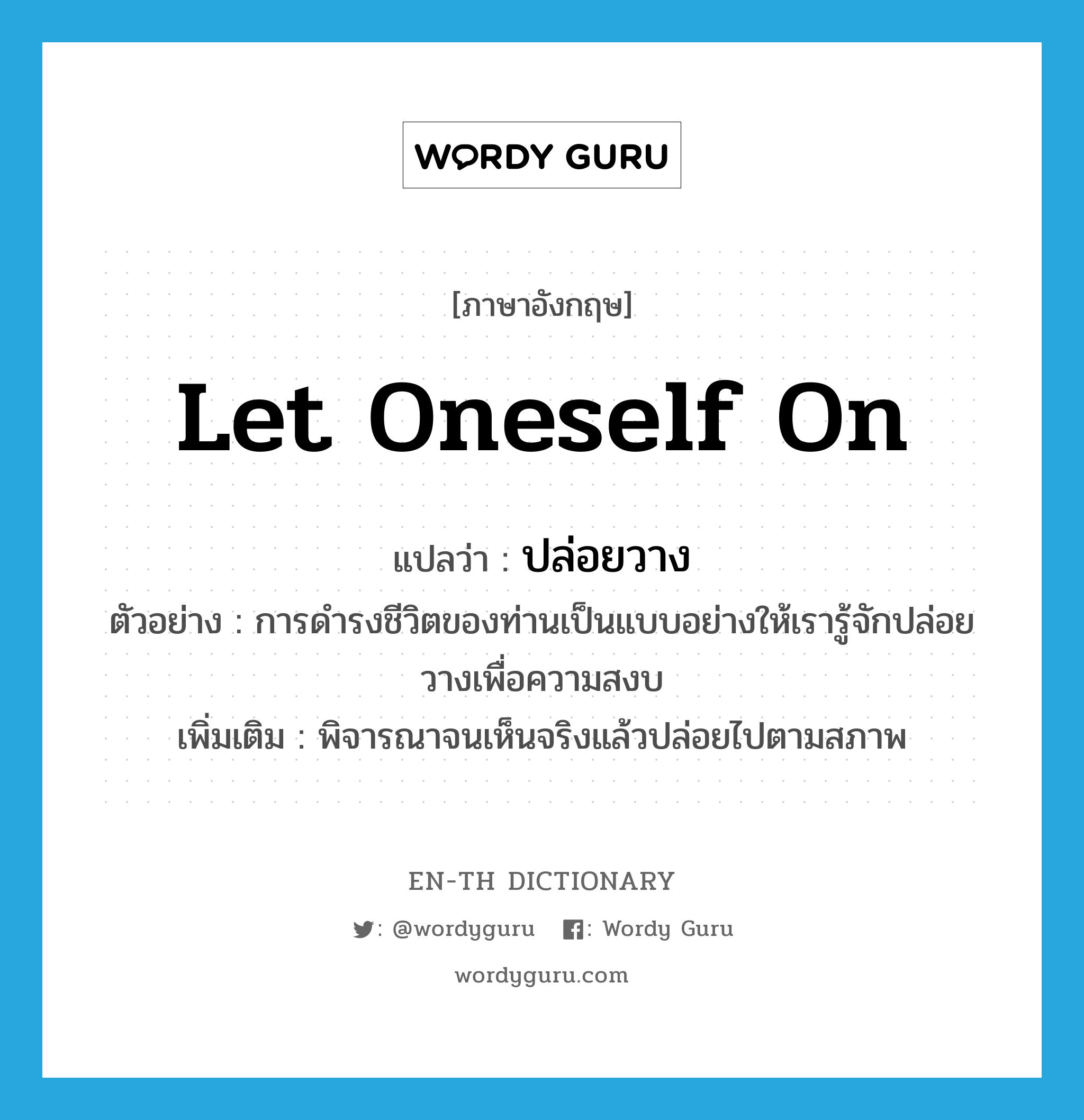 ปล่อยวาง ภาษาอังกฤษ?, คำศัพท์ภาษาอังกฤษ ปล่อยวาง แปลว่า let oneself on ประเภท V ตัวอย่าง การดำรงชีวิตของท่านเป็นแบบอย่างให้เรารู้จักปล่อยวางเพื่อความสงบ เพิ่มเติม พิจารณาจนเห็นจริงแล้วปล่อยไปตามสภาพ หมวด V